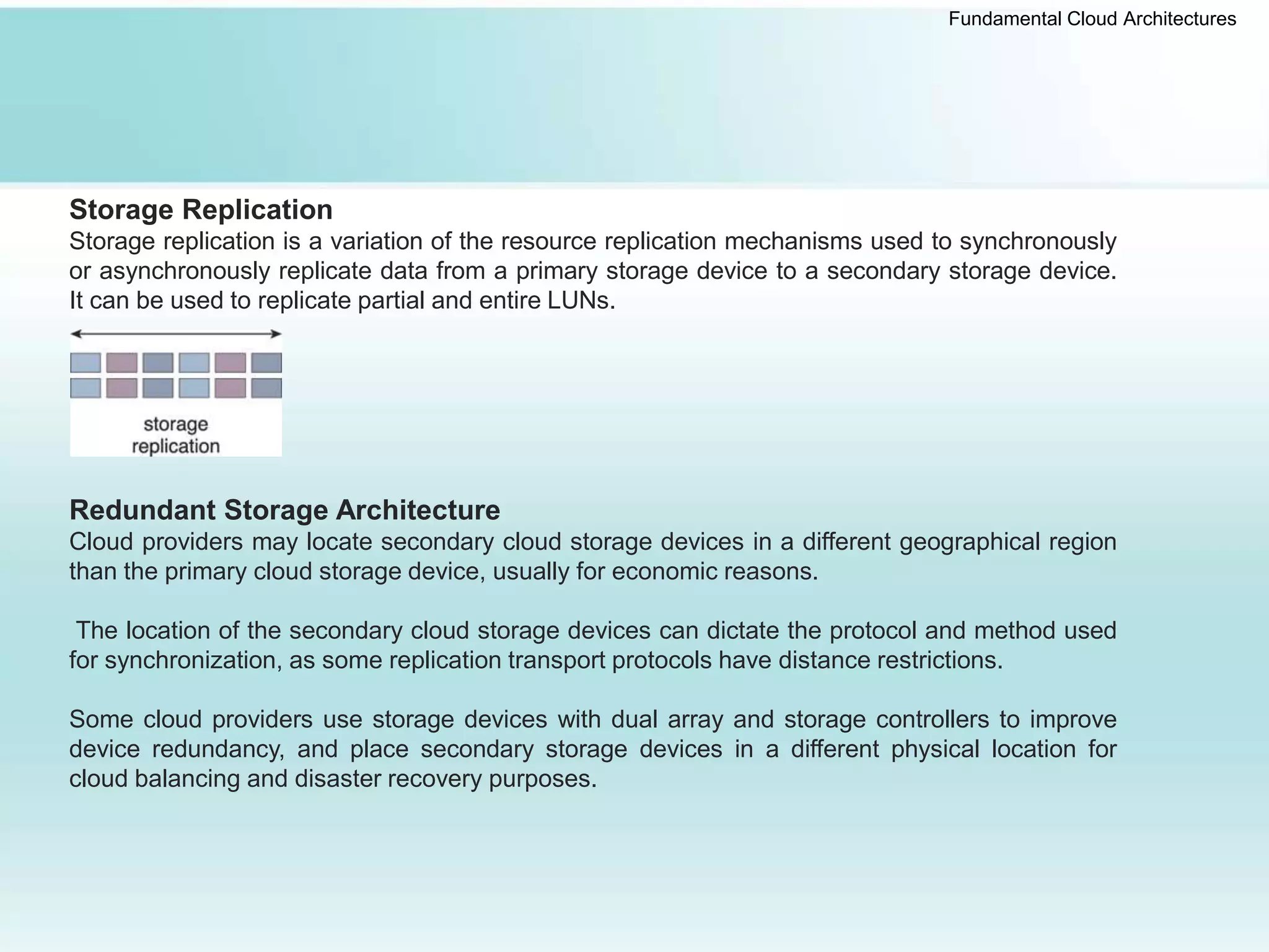 Fundamental Cloud Architectures
Storage Replication
Storage replication is a variation of the resource replication mechanisms used to synchronously
or asynchronously replicate data from a primary storage device to a secondary storage device.
It can be used to replicate partial and entire LUNs.
Redundant Storage Architecture
Cloud providers may locate secondary cloud storage devices in a different geographical region
than the primary cloud storage device, usually for economic reasons.
The location of the secondary cloud storage devices can dictate the protocol and method used
for synchronization, as some replication transport protocols have distance restrictions.
Some cloud providers use storage devices with dual array and storage controllers to improve
device redundancy, and place secondary storage devices in a different physical location for
cloud balancing and disaster recovery purposes.
 
