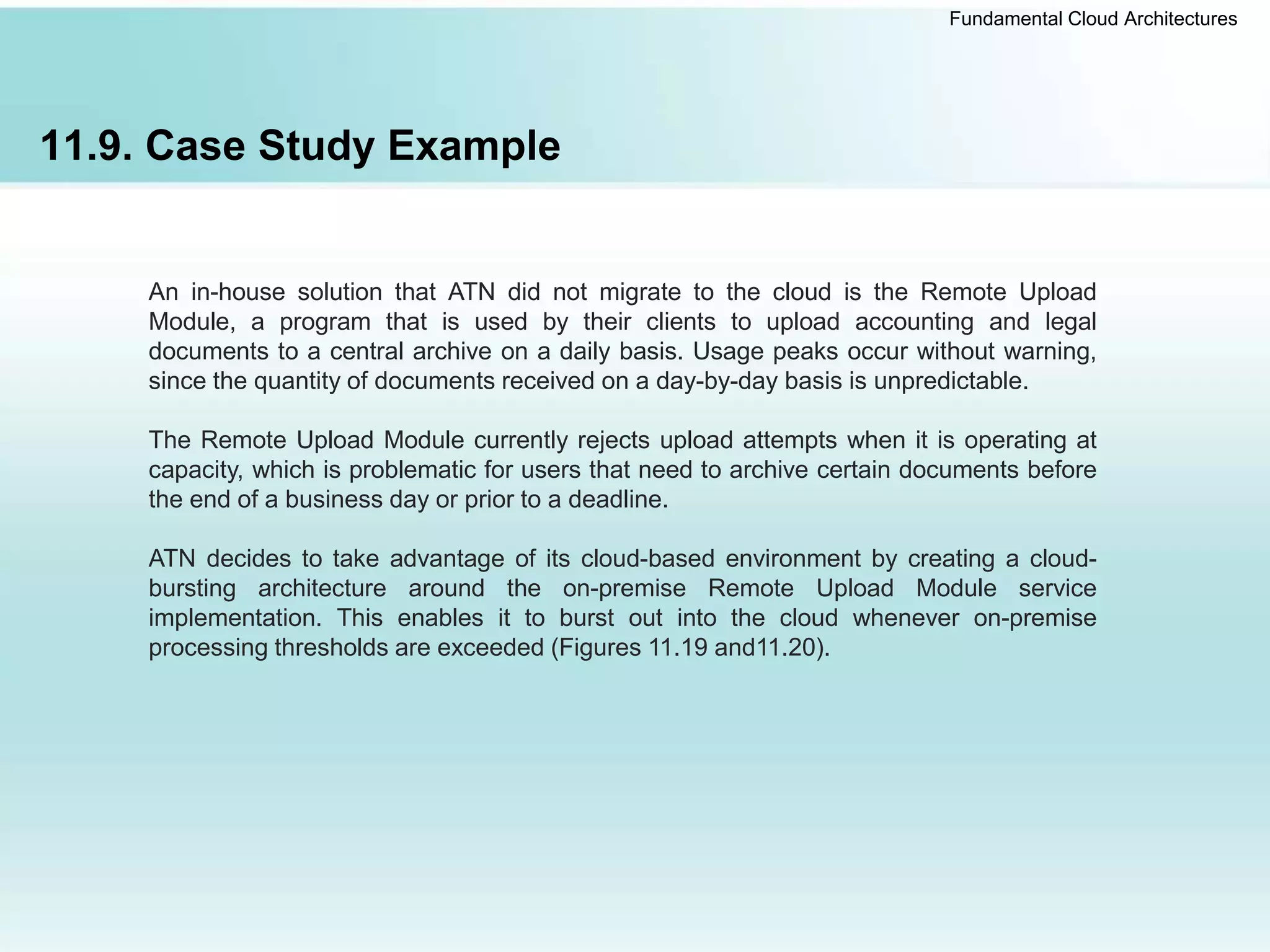 Fundamental Cloud Architectures
11.9. Case Study Example
An in-house solution that ATN did not migrate to the cloud is the Remote Upload
Module, a program that is used by their clients to upload accounting and legal
documents to a central archive on a daily basis. Usage peaks occur without warning,
since the quantity of documents received on a day-by-day basis is unpredictable.
The Remote Upload Module currently rejects upload attempts when it is operating at
capacity, which is problematic for users that need to archive certain documents before
the end of a business day or prior to a deadline.
ATN decides to take advantage of its cloud-based environment by creating a cloud-
bursting architecture around the on-premise Remote Upload Module service
implementation. This enables it to burst out into the cloud whenever on-premise
processing thresholds are exceeded (Figures 11.19 and11.20).
 