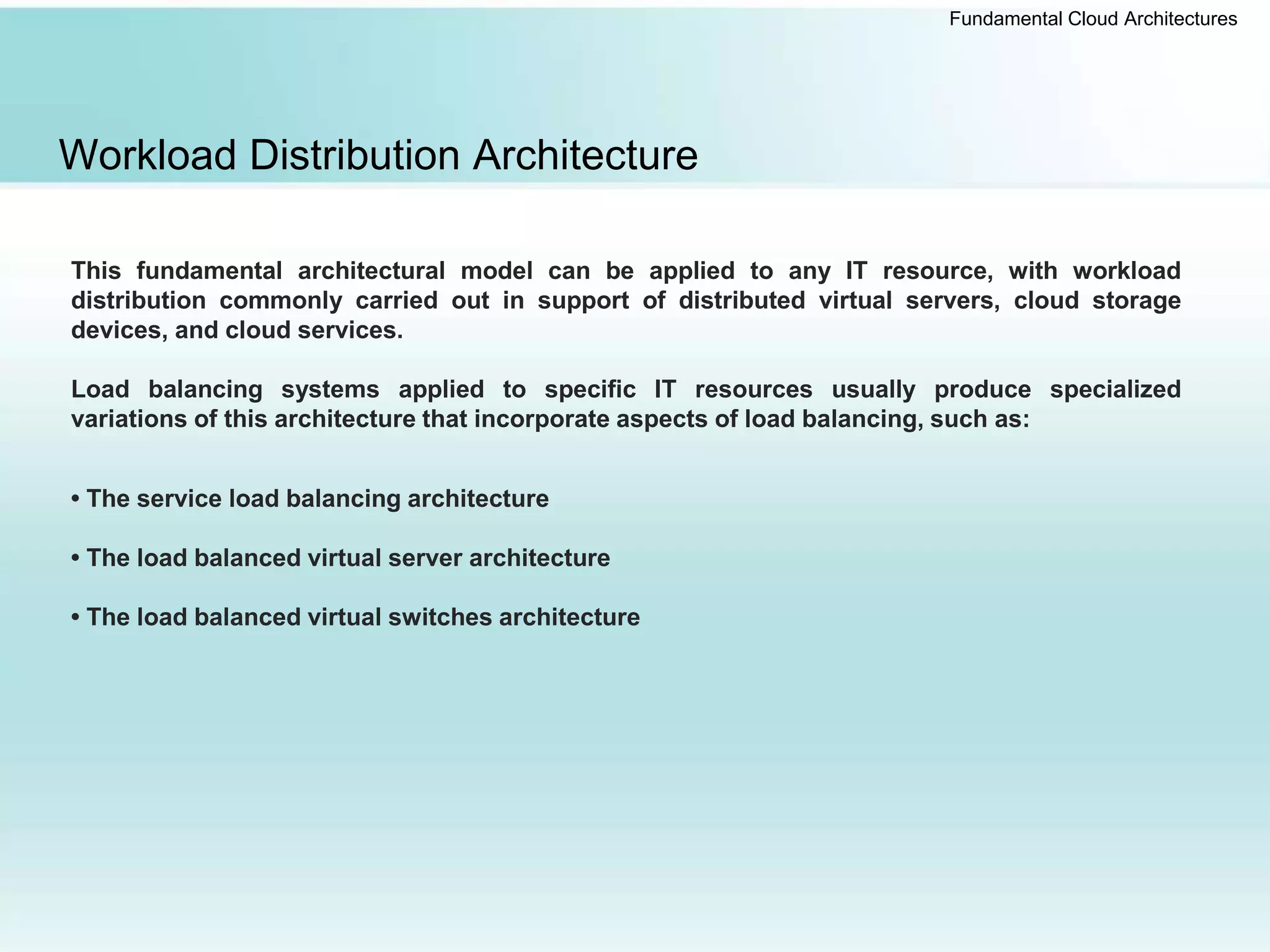Fundamental Cloud Architectures
Workload Distribution Architecture
This fundamental architectural model can be applied to any IT resource, with workload
distribution commonly carried out in support of distributed virtual servers, cloud storage
devices, and cloud services.
Load balancing systems applied to specific IT resources usually produce specialized
variations of this architecture that incorporate aspects of load balancing, such as:
• The service load balancing architecture
• The load balanced virtual server architecture
• The load balanced virtual switches architecture
 