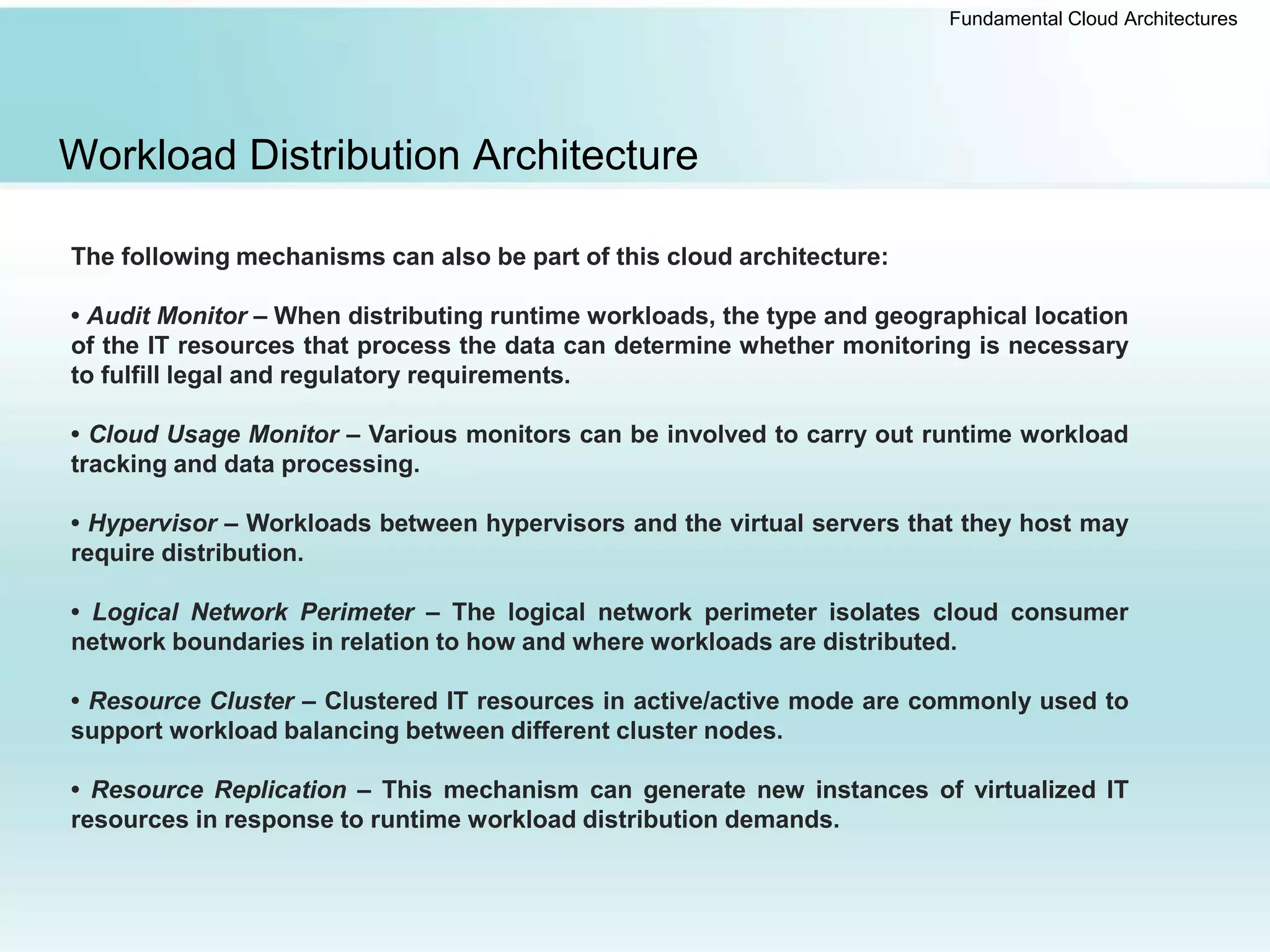 Fundamental Cloud Architectures
Workload Distribution Architecture
The following mechanisms can also be part of this cloud architecture:
• Audit Monitor – When distributing runtime workloads, the type and geographical location
of the IT resources that process the data can determine whether monitoring is necessary
to fulfill legal and regulatory requirements.
• Cloud Usage Monitor – Various monitors can be involved to carry out runtime workload
tracking and data processing.
• Hypervisor – Workloads between hypervisors and the virtual servers that they host may
require distribution.
• Logical Network Perimeter – The logical network perimeter isolates cloud consumer
network boundaries in relation to how and where workloads are distributed.
• Resource Cluster – Clustered IT resources in active/active mode are commonly used to
support workload balancing between different cluster nodes.
• Resource Replication – This mechanism can generate new instances of virtualized IT
resources in response to runtime workload distribution demands.
 