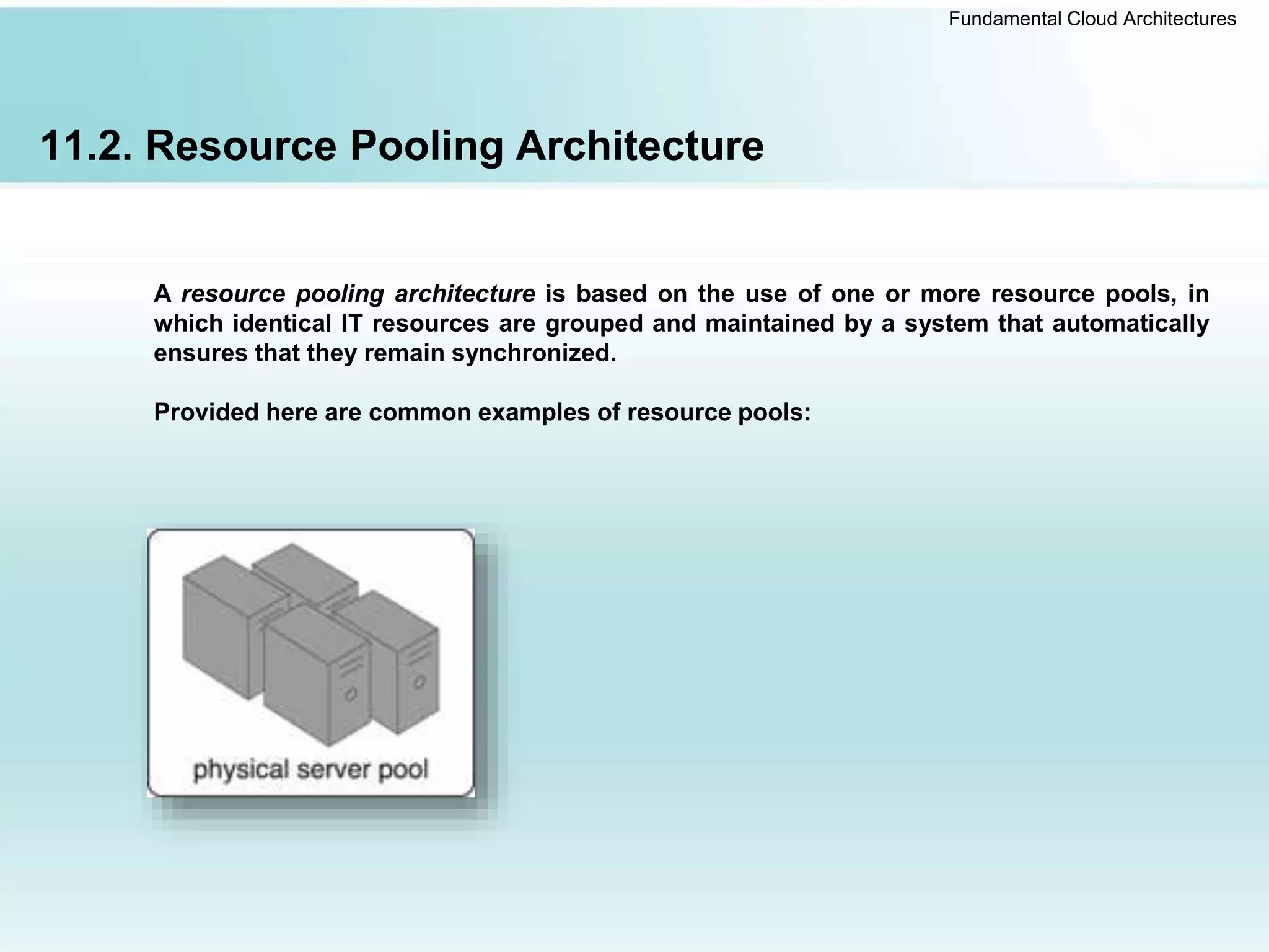 Fundamental Cloud Architectures
11.2. Resource Pooling Architecture
A resource pooling architecture is based on the use of one or more resource pools, in
which identical IT resources are grouped and maintained by a system that automatically
ensures that they remain synchronized.
Provided here are common examples of resource pools:
 