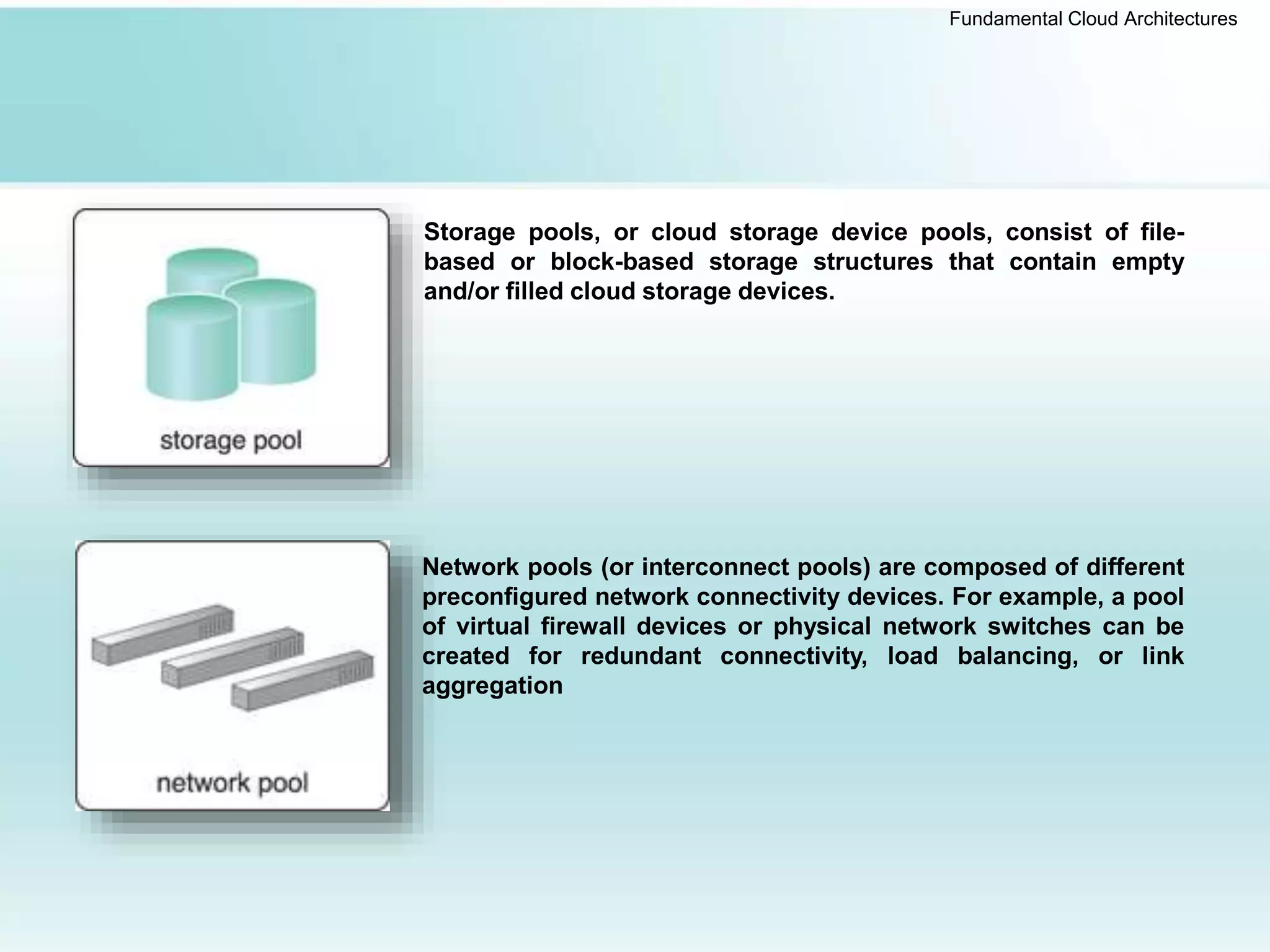 Fundamental Cloud Architectures
Storage pools, or cloud storage device pools, consist of file-
based or block-based storage structures that contain empty
and/or filled cloud storage devices.
Network pools (or interconnect pools) are composed of different
preconfigured network connectivity devices. For example, a pool
of virtual firewall devices or physical network switches can be
created for redundant connectivity, load balancing, or link
aggregation
 