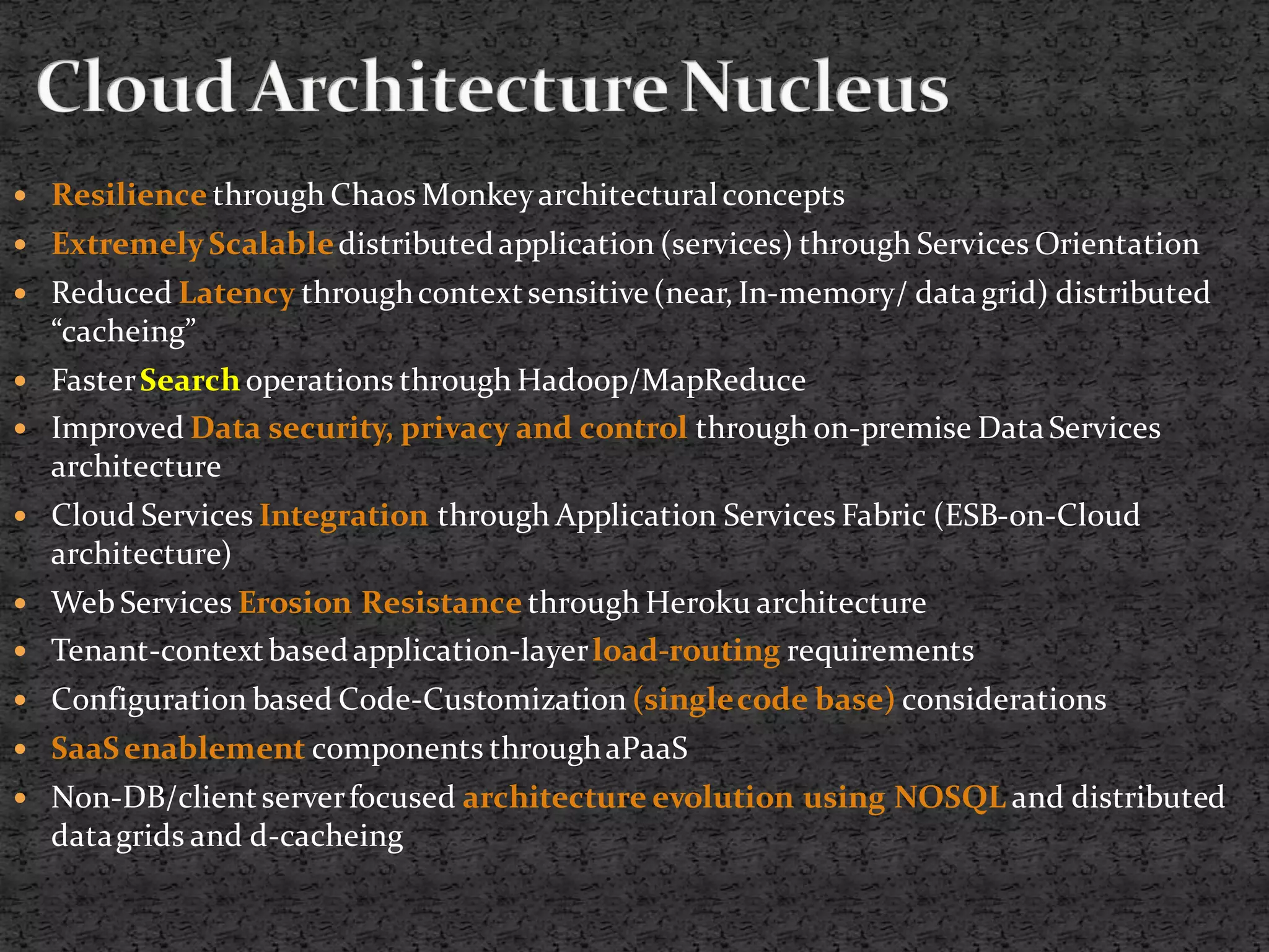    Resilience through Chaos Monkey architectural concepts
 Extremely Scalable distributed application (services) through Services Orientation
 Reduced Latency through context sensitive (near, In-memory/ data grid) distributed
    “cacheing”
 Faster Search operations through Hadoop/MapReduce
   Improved Data security, privacy and control through on-premise Data Services
    architecture
 Cloud Services Integration through Application Services Fabric (ESB-on-Cloud
    architecture)
 Web Services Erosion Resistance through Heroku architecture
   Tenant-context based application-layer load-routing requirements
 Configuration based Code-Customization (single code base) considerations
   SaaS enablement components through aPaaS
 Non-DB/client server focused architecture evolution using NOSQL and distributed
    data grids and d-cacheing
 