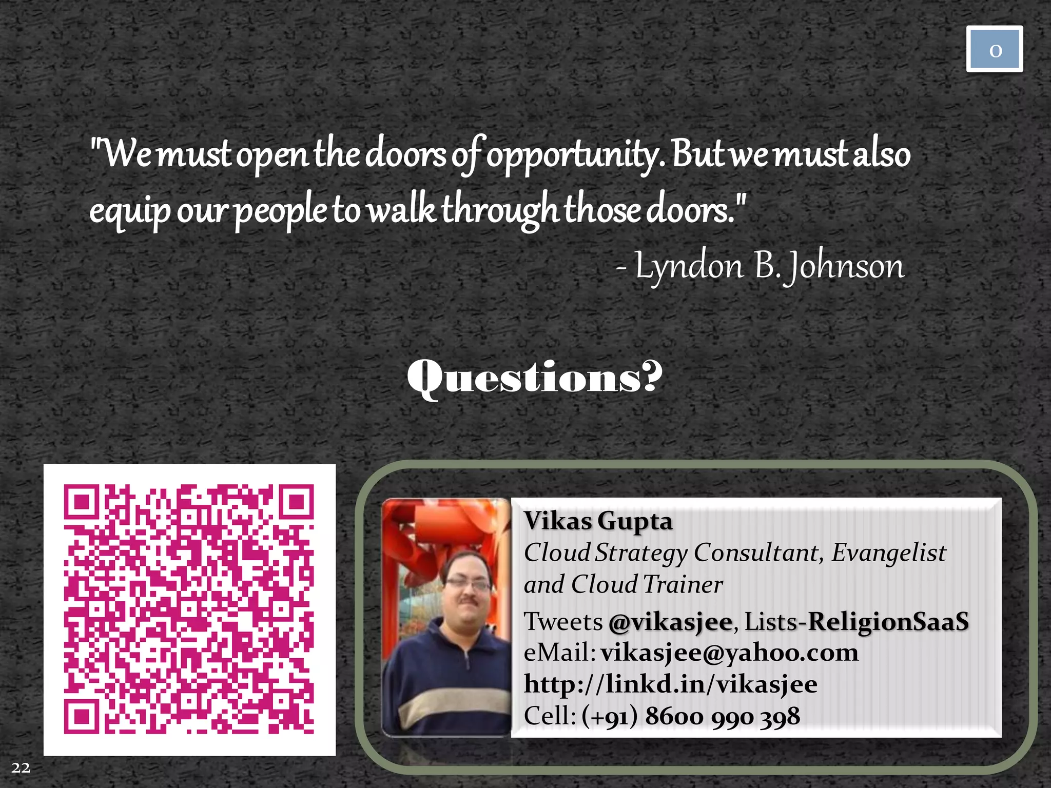 0



     "We must open the doors of opportunity. But we must also
     equip our people to walk through those doors."
                                         - Lyndon B. Johnson

                          Questions?

                                  Vikas Gupta
                                  Cloud Strategy Consultant, Evangelist
                                  and Cloud Trainer
                                  Tweets @vikasjee, Lists-ReligionSaaS
                                  eMail: vikasjee@yahoo.com
                                  http://linkd.in/vikasjee
                                  Cell: (+91) 8600 990 398
22
 