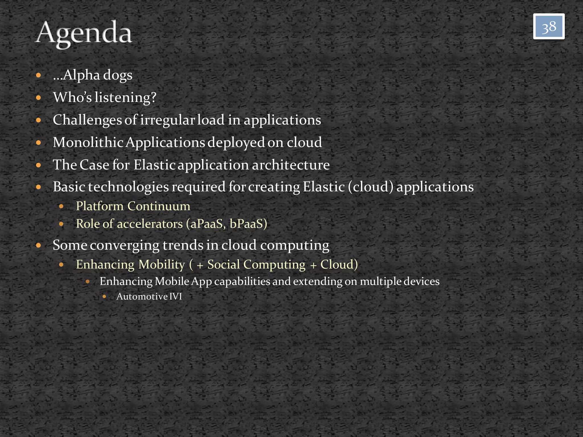 38


   …Alpha dogs
 Who’s listening?
 Challenges of irregular load in applications
 Monolithic Applications deployed on cloud
 The Case for Elastic application architecture
 Basic technologies required for creating Elastic (cloud) applications
     Platform Continuum
     Role of accelerators (aPaaS, bPaaS)

 Some converging trends in cloud computing
       Enhancing Mobility ( + Social Computing + Cloud)
          Enhancing Mobile App capabilities and extending on multiple devices
               Automotive IVI
 