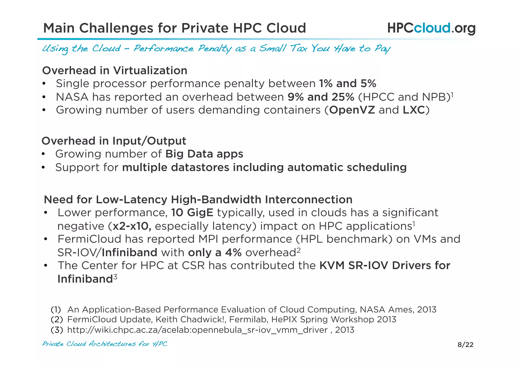 8/22Private Cloud Architectures for HPC!
Main Challenges for Private HPC Cloud
Using the Cloud – Performance Penalty as a Small Tax You Have to Pay!
Overhead in Virtualization
•  Single processor performance penalty between 1% and 5%
•  NASA has reported an overhead between 9% and 25% (HPCC and NPB)1
•  Growing number of users demanding containers (OpenVZ and LXC)
Need for Low-Latency High-Bandwidth Interconnection
•  Lower performance, 10 GigE typically, used in clouds has a signiﬁcant
negative (x2-x10, especially latency) impact on HPC applications1
•  FermiCloud has reported MPI performance (HPL benchmark) on VMs and
SR-IOV/Inﬁniband with only a 4% overhead2
•  The Center for HPC at CSR has contributed the KVM SR-IOV Drivers for
Inﬁniband3
(1)  An Application-Based Performance Evaluation of Cloud Computing, NASA Ames, 2013
(2)  FermiCloud Update, Keith Chadwick!, Fermilab, HePIX Spring Workshop 2013
(3)  http://wiki.chpc.ac.za/acelab:opennebula_sr-iov_vmm_driver , 2013
Overhead in Input/Output
•  Growing number of Big Data apps
•  Support for multiple datastores including automatic scheduling
 
