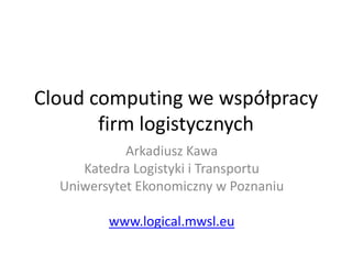 Cloud computing we współpracy
       firm logistycznych
            Arkadiusz Kawa
     Katedra Logistyki i Transportu
  Uniwersytet Ekonomiczny w Poznaniu

         www.logical.mwsl.eu
 