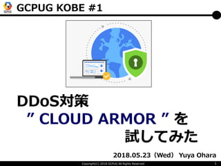 Copyright(C) 2018 GCPUG All Rights Reserved 1
2018.05.23（Wed） Yuya Ohara
DDoS対策
” CLOUD ARMOR ” を
試してみた
GCPUG KOBE #1
 