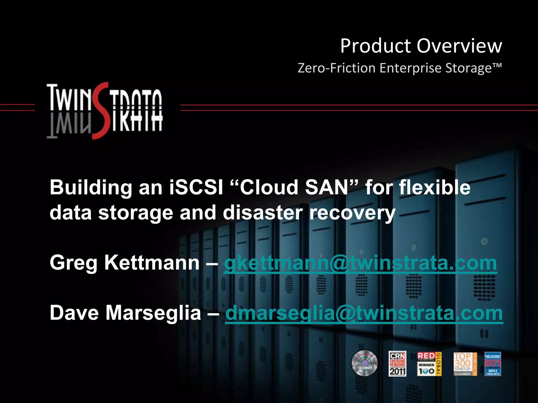 Product Overview
                        Zero-Friction Enterprise Storage™




Building an iSCSI “Cloud SAN” for flexible
data storage and disaster recovery

Greg Kettmann – gkettmann@twinstrata.com

Dave Marseglia – dmarseglia@twinstrata.com
 