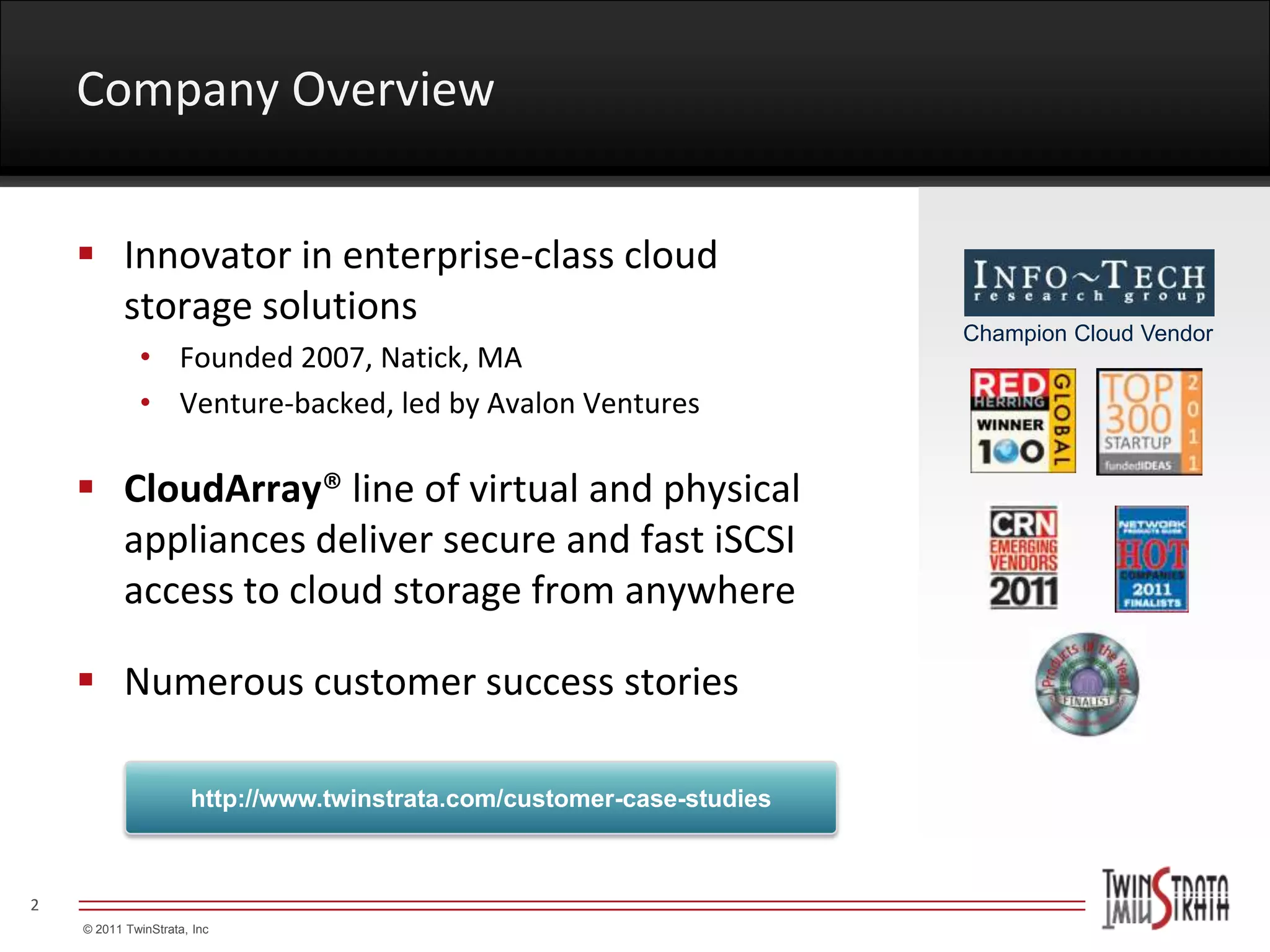 Company Overview


     Innovator in enterprise-class cloud
      storage solutions
                                                                        Champion Cloud Vendor
             • Founded 2007, Natick, MA
             • Venture-backed, led by Avalon Ventures

     CloudArray® line of virtual and physical
      appliances deliver secure and fast iSCSI
      access to cloud storage from anywhere

     Numerous customer success stories

                      http://www.twinstrata.com/customer-case-studies



2
    © 2011 TwinStrata, Inc
 
