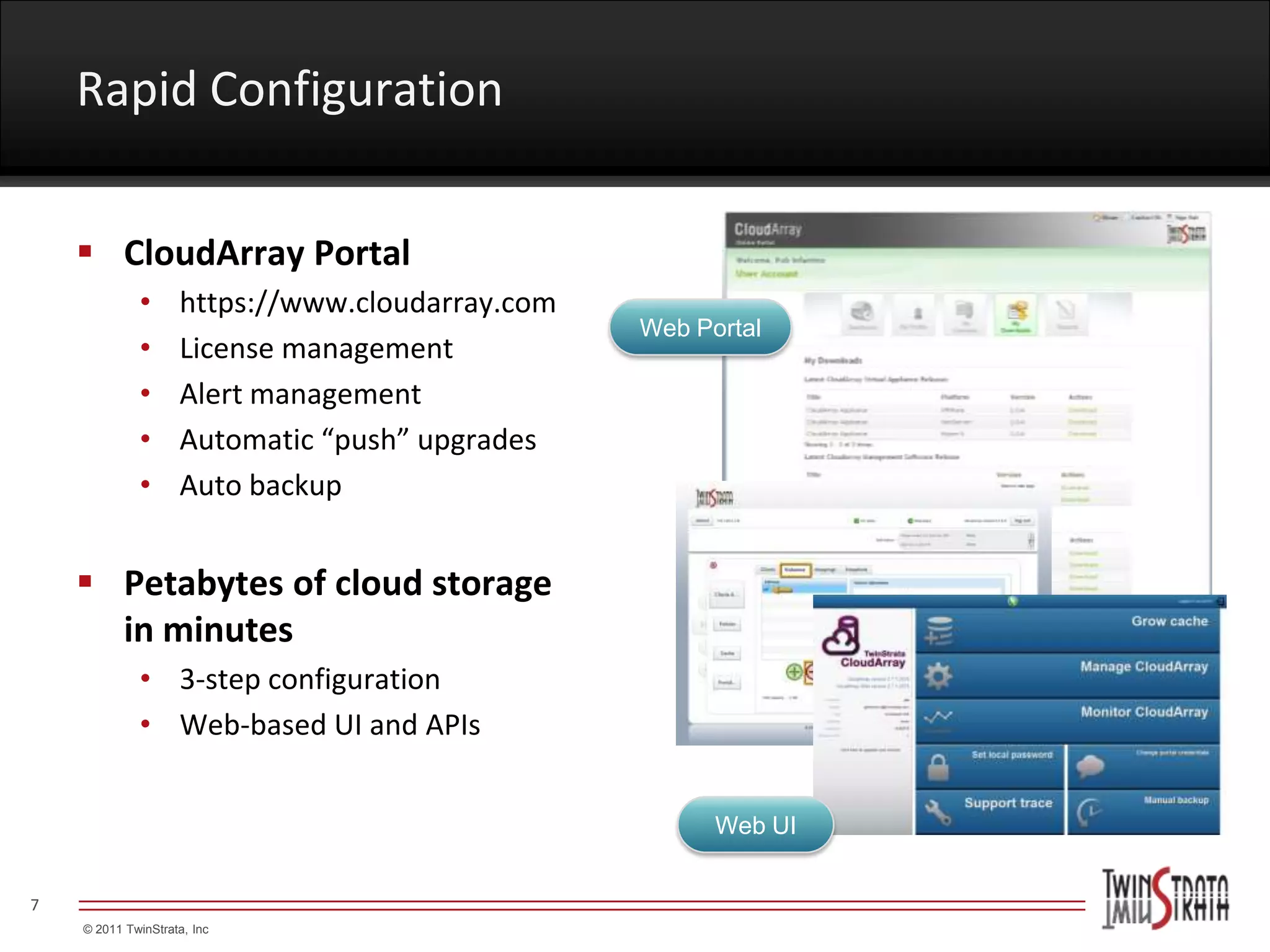 Rapid Configuration


     CloudArray Portal
             •      https://www.cloudarray.com
                                                 Web Portal
             •      License management
             •      Alert management
             •      Automatic “push” upgrades
             •      Auto backup


     Petabytes of cloud storage
      in minutes
             • 3-step configuration
             • Web-based UI and APIs


                                                       Web UI


7
    © 2011 TwinStrata, Inc
 