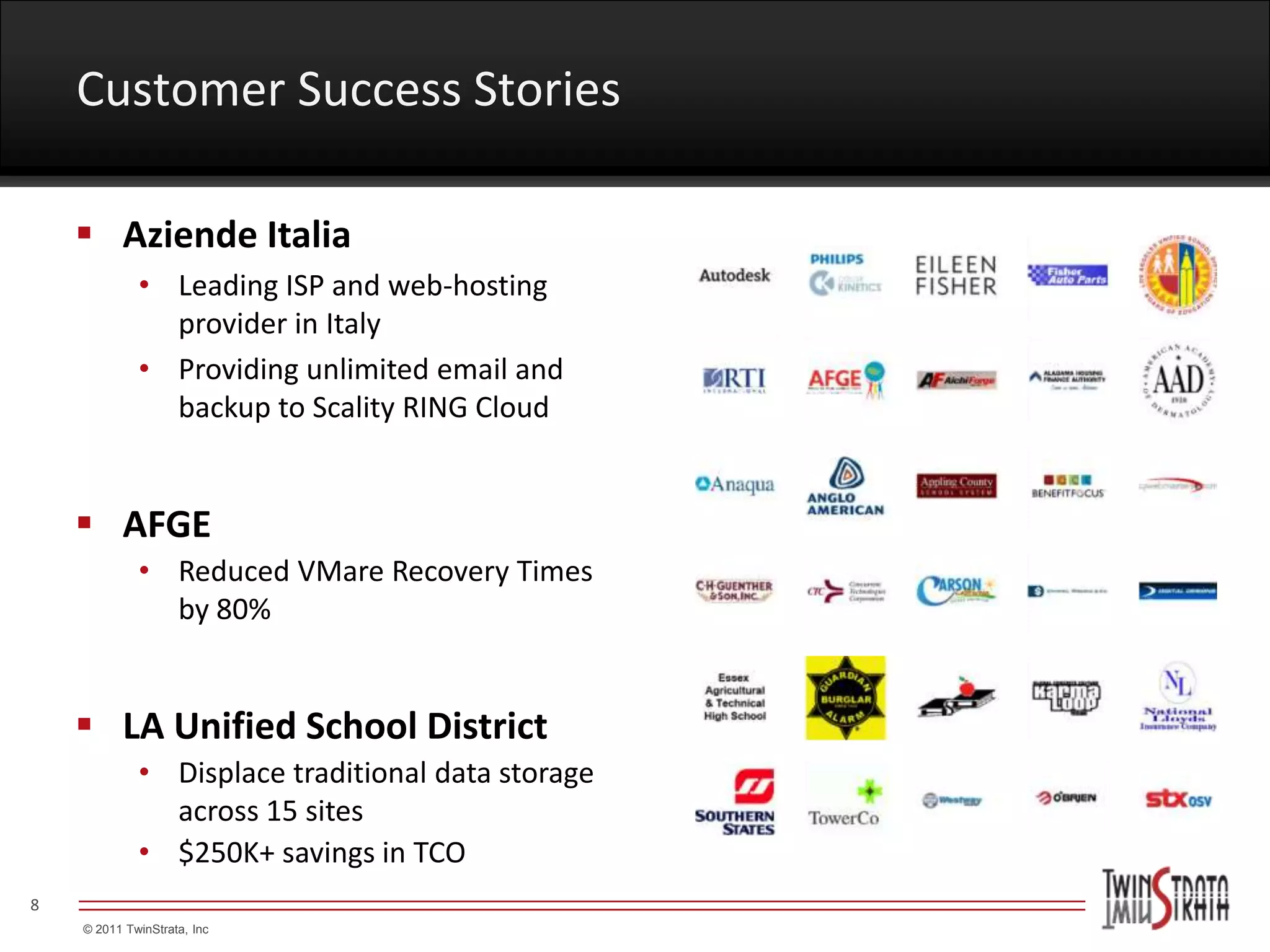 Customer Success Stories

     Aziende Italia
             • Leading ISP and web-hosting
               provider in Italy
             • Providing unlimited email and
               backup to Scality RING Cloud


     AFGE
             • Reduced VMare Recovery Times
               by 80%


     LA Unified School District
             • Displace traditional data storage
               across 15 sites
             • $250K+ savings in TCO
8
    © 2011 TwinStrata, Inc
 