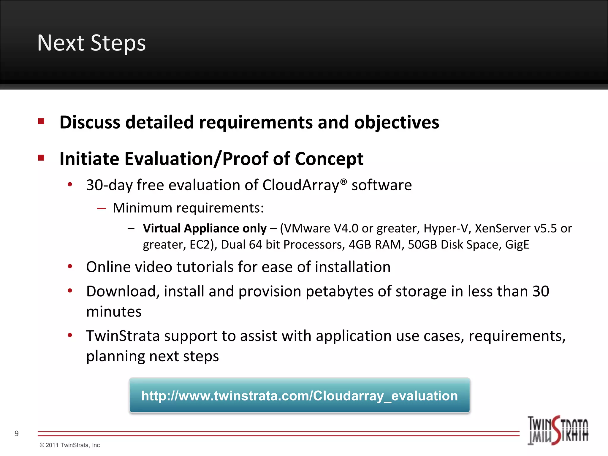 Next Steps


     Discuss detailed requirements and objectives
     Initiate Evaluation/Proof of Concept
             • 30-day free evaluation of CloudArray® software
                         – Minimum requirements:
                             – Virtual Appliance only – (VMware V4.0 or greater, Hyper-V, XenServer v5.5 or
                               greater, EC2), Dual 64 bit Processors, 4GB RAM, 50GB Disk Space, GigE
             • Online video tutorials for ease of installation
             • Download, install and provision petabytes of storage in less than 30
               minutes
             • TwinStrata support to assist with application use cases, requirements,
               planning next steps

                               http://www.twinstrata.com/Cloudarray_evaluation

9
    © 2011 TwinStrata, Inc
 