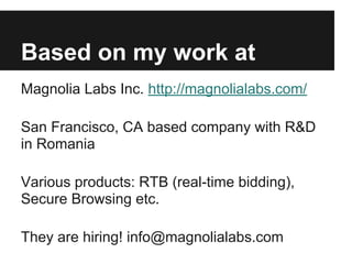 Based on my work at
Magnolia Labs Inc. http://magnolialabs.com/
San Francisco, CA based company with R&D
in Romania
Various products: RTB (real-time bidding),
Secure Browsing etc.
They are hiring! info@magnolialabs.com
 