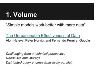 1. Volume
"Simple models work better with more data"
The Unreasonable Effectiveness of Data
Alon Halevy, Peter Norvig, and Fernando Pereira, Google
Challenging from a technical perspective
Needs scalable storage
Distributed query engines (massively parallel)
 