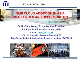 SMB CLOUD ADOPTION IN ASIA
CHALLENGES AND OPPORTUNITIES
Dr. Ko-Yang Wang, Executive Vice President
Institute for Information Industry (III)
Contact: kyw@iii.org.tw
With Dr. Grace Lin, Director General & VP
Data Technologies & Applications Research Institute (DATA), III
1
2015 10 28 Cloud Asia
 