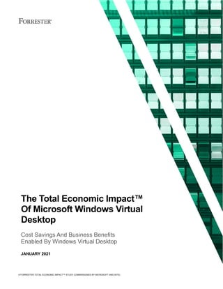 A FORRESTER TOTAL ECONOMIC IMPACT™ STUDY COMMISSIONED BY MICROSOFT AND INTEL
The Total Economic Impact™
Of Microsoft Windows Virtual
Desktop
Cost Savings And Business Benefits
Enabled By Windows Virtual Desktop
JANUARY 2021
 