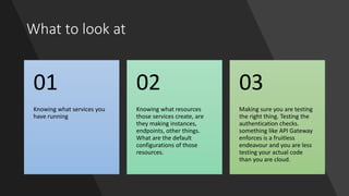What to look at
Knowing what services you
have running
01
Knowing what resources
those services create, are
they making instances,
endpoints, other things.
What are the default
configurations of those
resources.
02
Making sure you are testing
the right thing. Testing the
authentication checks.
something like API Gateway
enforces is a fruitless
endeavour and you are less
testing your actual code
than you are cloud.
03
 
