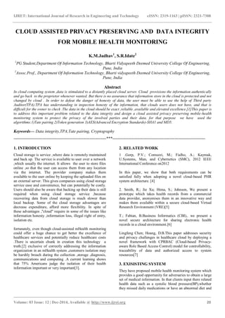 IJRET: International Journal of Research in Engineering and Technology eISSN: 2319-1163 | pISSN: 2321-7308
_______________________________________________________________________________________
Volume: 03 Issue: 12 | Dec-2014, Available @ http://www.ijret.org 20
CLOUD ASSISTED PRIVACY PRESERVING AND DATA INTEGRITY
FOR MOBILE HEALTH MONITORING
K.M.Jadhav1
, S.R.Idate2
1
PG Student,Department Of Information Technology, Bharti Vidyapeeth Deemed University College Of Engineering,
Pune, India
2
Assoc.Prof., Department Of Information Technology, Bharti vidyapeeth Deemed University College Of Engineering,
Pune, India
Abstract
In cloud computing system ,data is stimulated to a distantly placed cloud server. Cloud provisions the information authentically
and go back to the proprietor whenever wanted. But there is no assurance that information store in the cloud is protected and not
changed by cloud . In order to defeat the danger of honesty of data, the user must be able to use the help of Third party
Auditor(TPA).TPA has understanding in inspection honesty of the information, that clouds users does not have, and that is
difficult for the owner to check .The data in the cloud should be exact ,reliable ,available and elevated excellence.[1]This paper is
to address this important problem related to the data integrity and design a cloud assisted privacy preserving mobile-health
monitoring system to protect the privacy of the involved parties and their data. for that purpose we have used the
algorithms:1)Tate pairing 2)Token generation 3)AES(Advanced Encryption Standards)-SHA1 and MD5.
Keywords— Data integrity,TPA,Tate pairing, Cryptography
-------------------------------------------------------------------***-------------------------------------------------------------------
1. INTRODUCTION
Cloud storage is service ,where data is remotely maintained
and back up. The service is available to user over a network
,which usually the internet. It allows the user to store files
online ,so that the user can access them from any location
via the internet. The provider company makes them
available to the user online by keeping the uploaded files on
an external server. This gives companies using cloud storage
service ease and convenience, but can potentially be costly.
Users should also be aware that backing up their data is still
required when using cloud storage service ,because
recovering data from cloud storage is much slower than
local backup. Some of the cloud storage advantages are
decrease expenditure, afford more flexibility. In spite of
these advantages ,"cloud" require in some of the issues like
information honesty ,information loss, illegal right of entry,
isolation etc.
fortunately, even though cloud-assisted mHealth monitoring
could offer a huge chance to get better the excellence of
healthcare services and potentially reduce healthcare costs
.There is uncertain chunk in creation this technology a
truth.[2] exclusive of correctly addressing the information
organization in an mHealth system ,customers isolation may
be harshly breach during the collection ,storage ,diagnosis,
communications and computing .A current learning shows
that 75% Americans judge the isolation of their health
information important or very important[3].
2. RELATED WORK
1 .Gorp, P.V.; Comuzzi, M.; Fialho, A.; Kaymak,
U.Systems, Man, and Cybernetics (SMC), 2012 IEEE
International Conference on2012
In this paper, we show that both requirements can be
satisfied fully when adopting a novel cloud-based PHR
system architecture. [4]
2. Smith, R.; Jie Xu; Hima, S.; Johnson, We present a
prototype which takes health records from a commercial
data provider, anonymises them in an innovative way and
makes them available within a secure cloud-based Virtual
Research Environment (VRE)[5]
T.; Fabian, B.Business Informatics (CBI),. we present a
novel secure architecture for sharing electronic health
records in a cloud environment.[6]
Lingfeng Chen; Hoang, D.B.This paper addresses security
and privacy challenges in healthcare cloud by deploying a
novel framework with CPRBAC (Cloud-based Privacy-
aware Role Based Access Control) model for controllability,
traceability of data and authorized access to system
resources[7]
3. EXISISTING SYSTEM
They have proposed mobile health monitoring system which
provides a good opportunity for adversaries to obtain a large
set of medical information. In that clients input there related
health data such as a systolic blood pressure(BP),whether
they missed daily medications or have an abnormal diet and
 