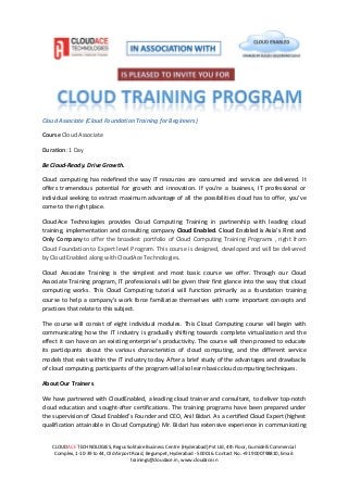 CLOUDACE TECHNOLOGIES, Regus Solitaire Business Centre (Hyderabad) Pvt Ltd, 4th Floor, Gumidelli Commercial
Complex, 1-10-39 to 44, Old Airport Road, Begumpet, Hyderabad - 500016. Contact No. +91 9000798810, Email:
trainings@cloudace.in, www.cloudace.in
Cloud Associate (Cloud Foundation Training for Beginners)
Course Cloud Associate
Duration: 1 Day
Be Cloud-Ready. Drive Growth.
Cloud computing has redefined the way IT resources are consumed and services are delivered. It
offers tremendous potential for growth and innovation. If you’re a business, IT professional or
individual seeking to extract maximum advantage of all the possibilities cloud has to offer, you’ve
come to the right place.
CloudAce Technologies provides Cloud Computing Training in partnership with leading cloud
training, implementation and consulting company Cloud Enabled. Cloud Enabled is Asia's First and
Only Company to offer the broadest portfolio of Cloud Computing Training Programs , right from
Cloud Foundation to Expert level Program. This course is designed, developed and will be delivered
by Cloud Enabled along with CloudAce Technologies.
Cloud Associate Training is the simplest and most basic course we offer. Through our Cloud
Associate Training program, IT professionals will be given their first glance into the way that cloud
computing works. This Cloud Computing tutorial will function primarily as a foundation training
course to help a company’s work force familiarize themselves with some important concepts and
practices that relate to this subject.
The course will consist of eight individual modules. This Cloud Computing course will begin with
communicating how the IT industry is gradually shifting towards complete virtualization and the
effect it can have on an existing enterprise’s productivity. The course will then proceed to educate
its participants about the various characteristics of cloud computing, and the different service
models that exist within the IT industry today. After a brief study of the advantages and drawbacks
of cloud computing, participants of the program will also learn basic cloud computing techniques.
About Our Trainers
We have partnered with CloudEnabled, a leading cloud trainer and consultant, to deliver top-notch
cloud education and sought-after certifications. The training programs have been prepared under
the supervision of Cloud Enabled’s Founder and CEO, Anil Bidari. As a certified Cloud Expert (highest
qualification attainable in Cloud Computing) Mr. Bidari has extensive experience in communicating
 