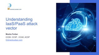 Understanding
IaaS/PaaS attack
vector
Moshe Ferber
CCSK, CCSP , CCAK, ACSP
Onlinecloudsec.com
 