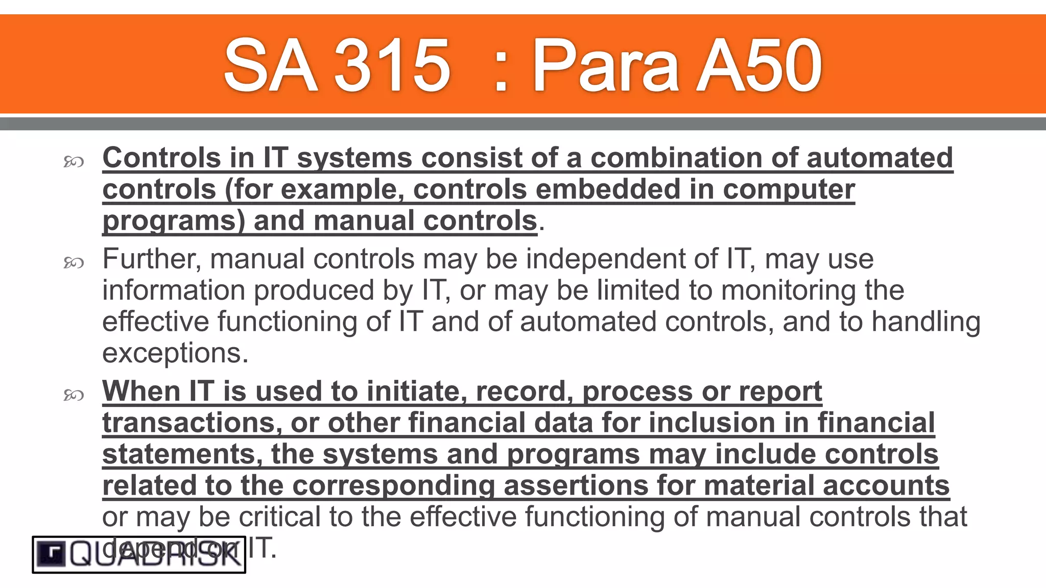 





Controls in IT systems consist of a combination of automated
controls (for example, controls embedded in computer
programs) and manual controls.
Further, manual controls may be independent of IT, may use
information produced by IT, or may be limited to monitoring the
effective functioning of IT and of automated controls, and to handling
exceptions.
When IT is used to initiate, record, process or report
transactions, or other financial data for inclusion in financial
statements, the systems and programs may include controls
related to the corresponding assertions for material accounts
or may be critical to the effective functioning of manual controls that
depend on IT.

 
