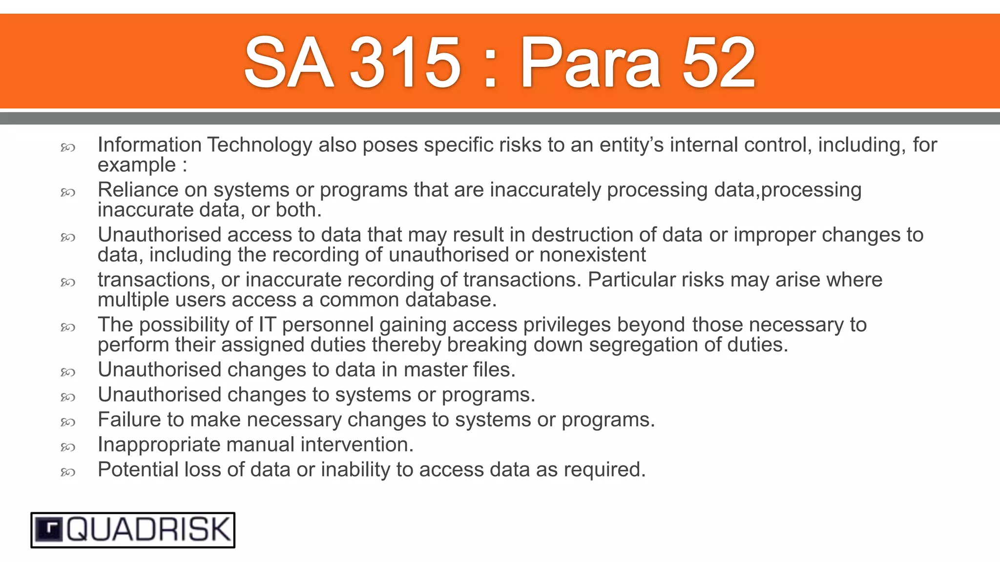 












Information Technology also poses specific risks to an entity‟s internal control, including, for
example :
Reliance on systems or programs that are inaccurately processing data,processing
inaccurate data, or both.
Unauthorised access to data that may result in destruction of data or improper changes to
data, including the recording of unauthorised or nonexistent
transactions, or inaccurate recording of transactions. Particular risks may arise where
multiple users access a common database.
The possibility of IT personnel gaining access privileges beyond those necessary to
perform their assigned duties thereby breaking down segregation of duties.
Unauthorised changes to data in master files.
Unauthorised changes to systems or programs.
Failure to make necessary changes to systems or programs.
Inappropriate manual intervention.
Potential loss of data or inability to access data as required.

 