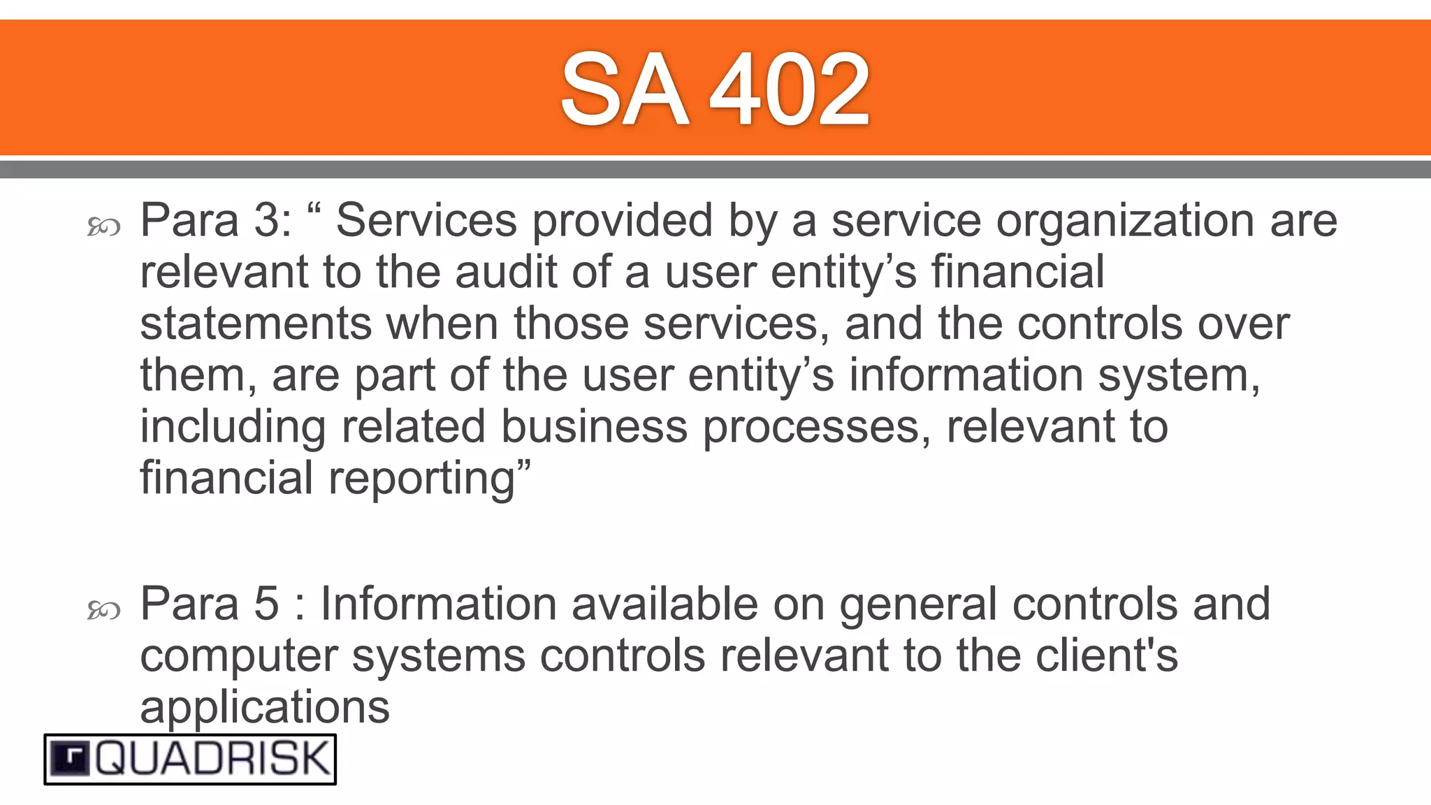 

Para 3: “ Services provided by a service organization are
relevant to the audit of a user entity‟s financial
statements when those services, and the controls over
them, are part of the user entity‟s information system,
including related business processes, relevant to
financial reporting”



Para 5 : Information available on general controls and
computer systems controls relevant to the client's
applications

 