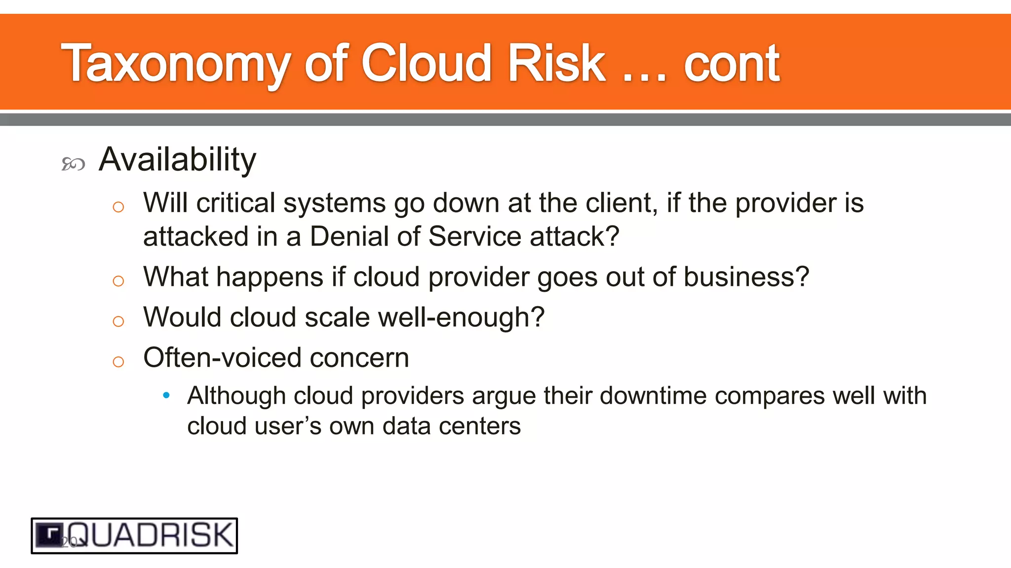 

Availability
o Will critical systems go down at the client, if the provider is

attacked in a Denial of Service attack?
o What happens if cloud provider goes out of business?
o Would cloud scale well-enough?
o Often-voiced concern
• Although cloud providers argue their downtime compares well with
cloud user‟s own data centers

20

 