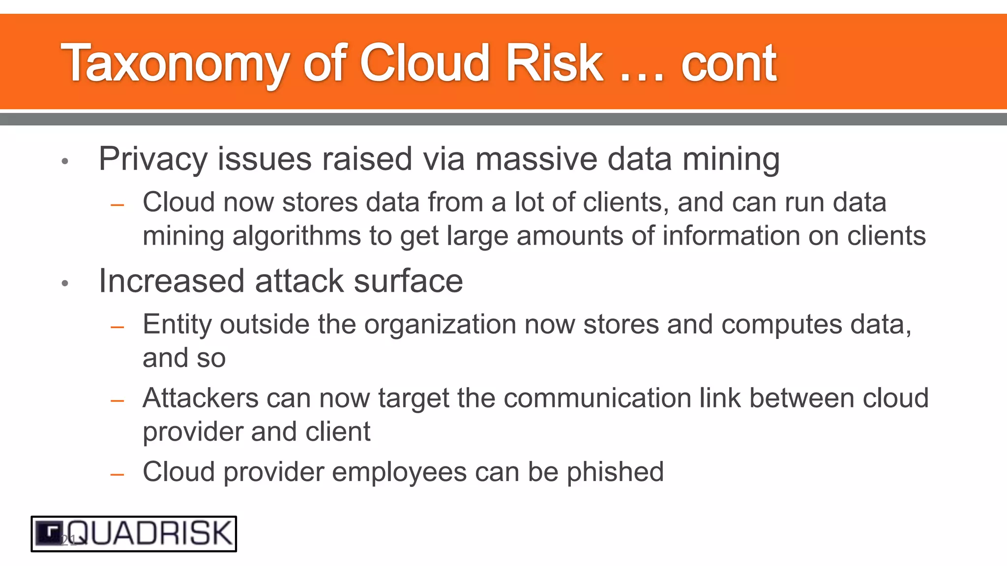 •

Privacy issues raised via massive data mining
– Cloud now stores data from a lot of clients, and can run data

mining algorithms to get large amounts of information on clients
•

Increased attack surface
– Entity outside the organization now stores and computes data,

and so
– Attackers can now target the communication link between cloud
provider and client
– Cloud provider employees can be phished
21

 