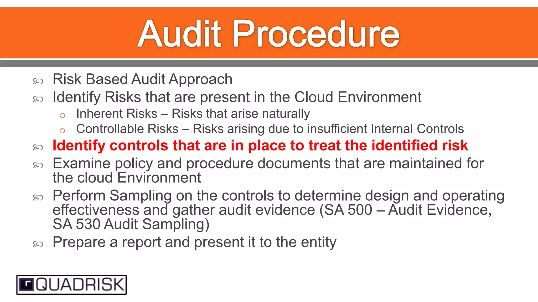 


Risk Based Audit Approach
Identify Risks that are present in the Cloud Environment
o Inherent Risks – Risks that arise naturally
o Controllable Risks – Risks arising due to insufficient Internal Controls








Identify controls that are in place to treat the identified risk
Examine policy and procedure documents that are maintained for
the cloud Environment
Perform Sampling on the controls to determine design and operating
effectiveness and gather audit evidence (SA 500 – Audit Evidence,
SA 530 Audit Sampling)
Prepare a report and present it to the entity

 