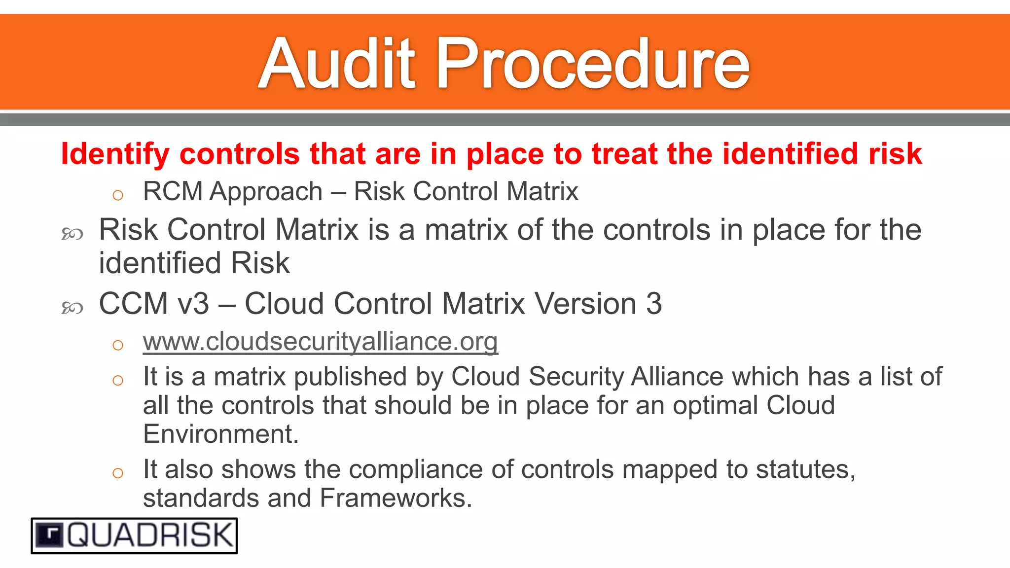 Identify controls that are in place to treat the identified risk
o RCM Approach – Risk Control Matrix




Risk Control Matrix is a matrix of the controls in place for the
identified Risk
CCM v3 – Cloud Control Matrix Version 3
o www.cloudsecurityalliance.org
o It is a matrix published by Cloud Security Alliance which has a list of

all the controls that should be in place for an optimal Cloud
Environment.
o It also shows the compliance of controls mapped to statutes,
standards and Frameworks.

 