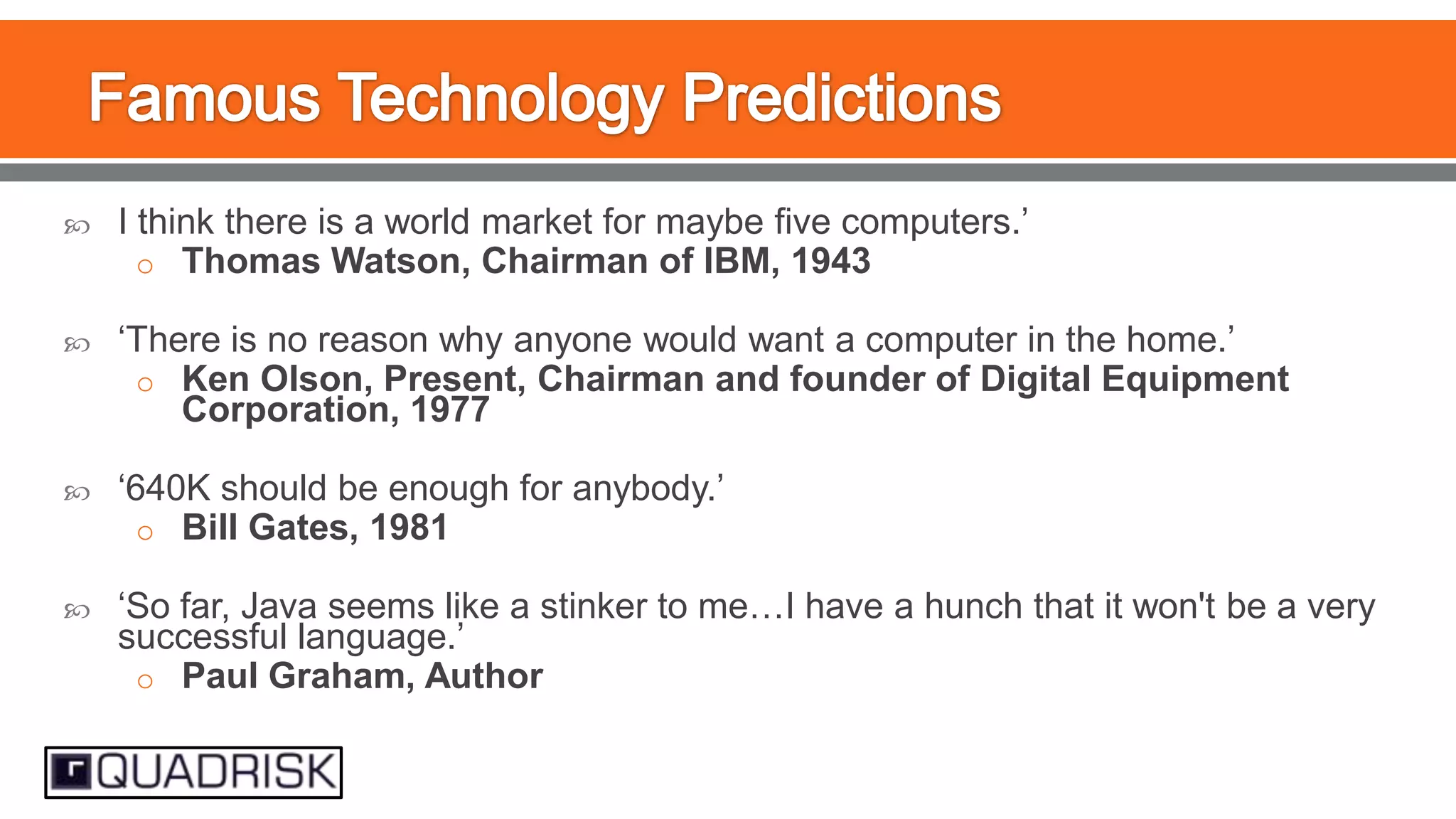 

I think there is a world market for maybe five computers.‟
o Thomas Watson, Chairman of IBM, 1943



„There is no reason why anyone would want a computer in the home.‟
o Ken Olson, Present, Chairman and founder of Digital Equipment
Corporation, 1977



„640K should be enough for anybody.‟
o Bill Gates, 1981



„So far, Java seems like a stinker to me…I have a hunch that it won't be a very
successful language.‟
o Paul Graham, Author

 