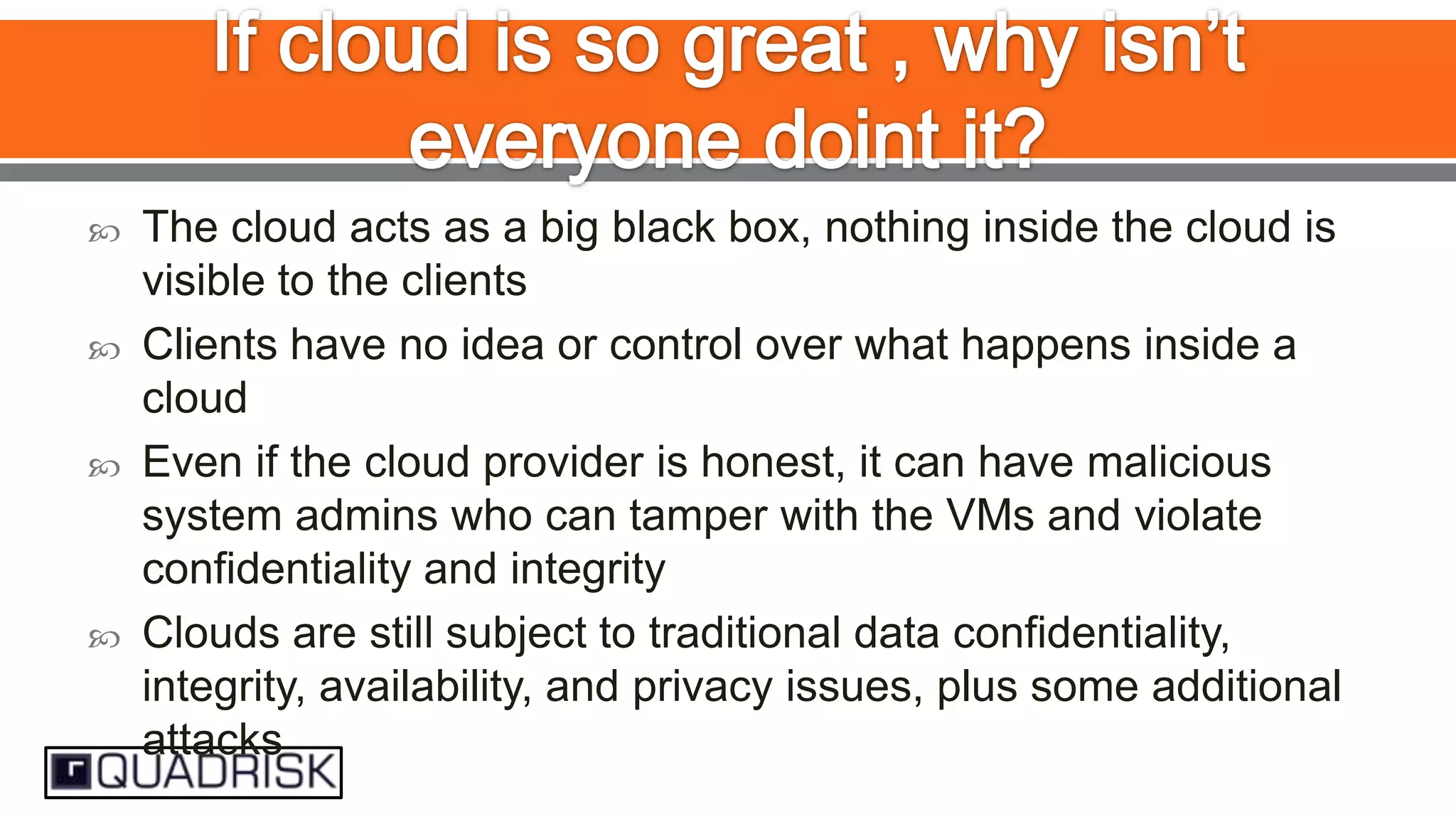 






The cloud acts as a big black box, nothing inside the cloud is
visible to the clients
Clients have no idea or control over what happens inside a
cloud
Even if the cloud provider is honest, it can have malicious
system admins who can tamper with the VMs and violate
confidentiality and integrity
Clouds are still subject to traditional data confidentiality,
integrity, availability, and privacy issues, plus some additional
attacks

 