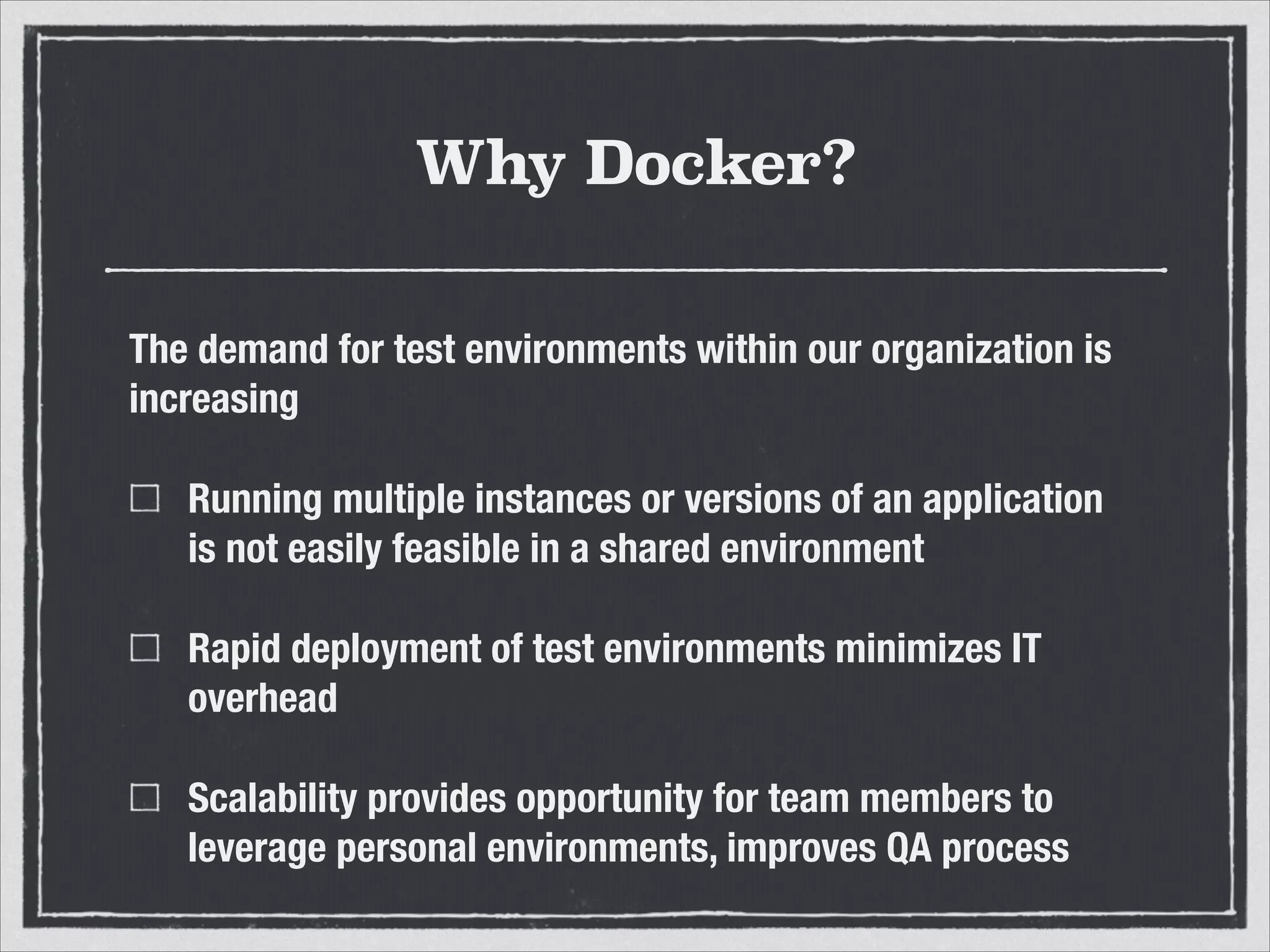 Why Docker?
The demand for test environments within our organization is
increasing
Running multiple instances or versions of an application
is not easily feasible in a shared environment
Rapid deployment of test environments minimizes IT
overhead
Scalability provides opportunity for team members to
leverage personal environments, improves QA process