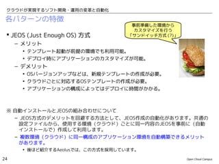 クラウドが実現するソフト開発・運用の変革と自動化

 各パターンの特徴
                                   事前準備した環境から
                                    カスタマイズを行う
  JEOS (Just Enough OS) 方式       「サンドイッチ方式 (?)」
     – メリット
      • テンプレート起動が前提の環境でも利用可能。
      • デプロイ時にアプリケーションのカスタマイズが可能。
     – デメリット
      • OSバージョンアップなどは、新規テンプレートの作成が必要。
      • クラウドごとに対応するOSテンプレートの作成が必要。
      • アプリケーションの構成によってはデプロイに時間がかかる。



 ※ 自動インストールとJEOSの組み合わせについて
   – JEOS方式のデメリットを回避する方法として、JEOS作成の自動化があります。共通の
    設定ファイルから、使用する環境（クラウド）ごとに同一内容のJEOSを事前に（自動
    インストールで）作成して利用します。
   – 複数環境（クラウド）に同一構成のアプリケーション環境を自動構築できるメリット
    があります。
      • 後ほど紹介するAeolusでは、この方式を採用しています。

24                                                 Open Cloud Campus
 