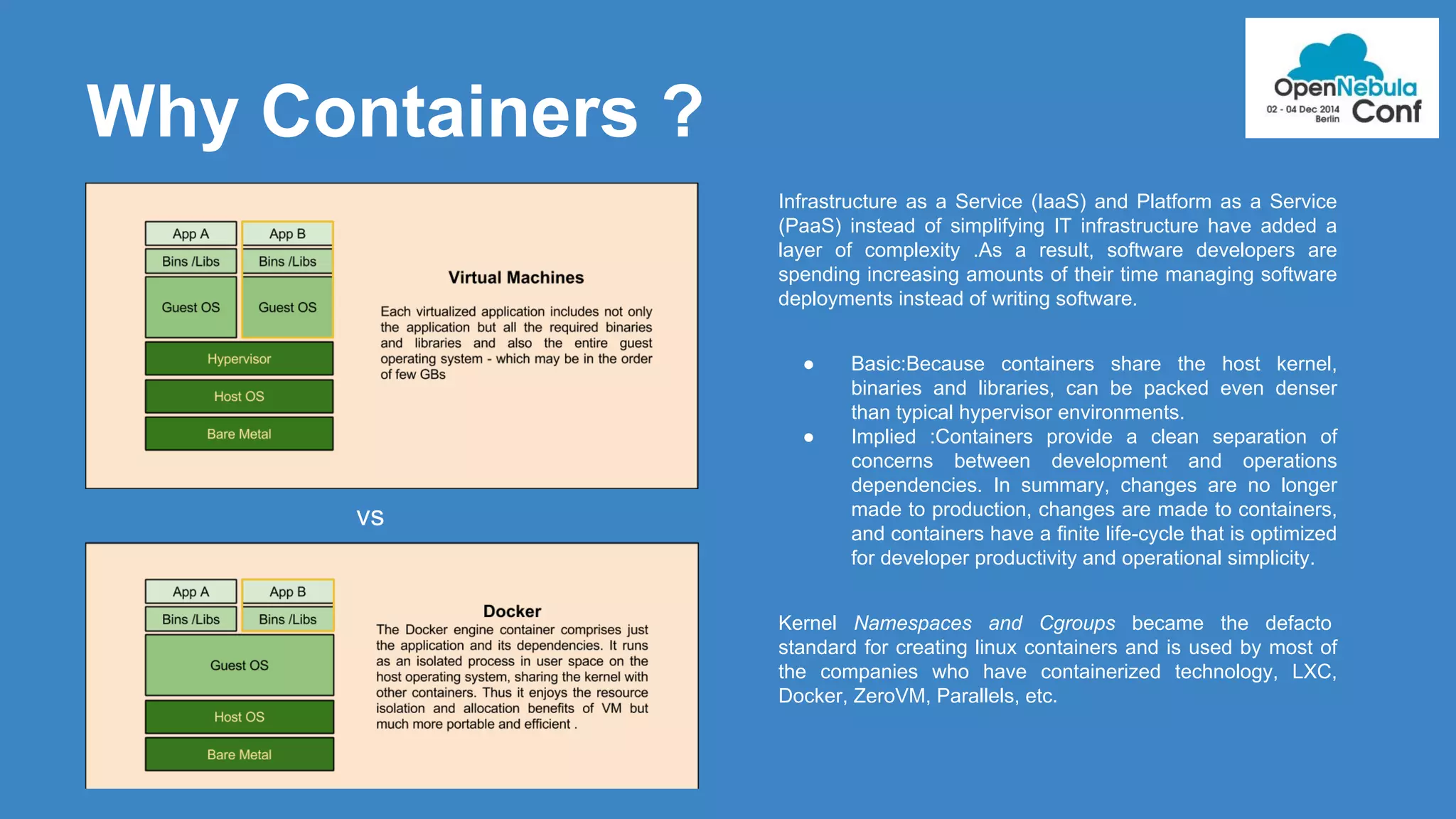Why Containers ? 
Infrastructure as a Service (IaaS) and Platform as a Service 
(PaaS) instead of simplifying IT infrastructure have added a 
layer of complexity .As a result, software developers are 
spending increasing amounts of their time managing software 
deployments instead of writing software. 
● Basic:Because containers share the host kernel, 
binaries and libraries, can be packed even denser 
than typical hypervisor environments. 
● Implied :Containers provide a clean separation of 
concerns between development and operations 
dependencies. In summary, changes are no longer 
made to production, changes are made to containers, 
and containers have a finite life-cycle that is optimized 
for developer productivity and operational simplicity. 
Kernel Namespaces and Cgroups became the defacto 
standard for creating linux containers and is used by most of 
the companies who have containerized technology, LXC, 
Docker, ZeroVM, Parallels, etc. 
vs 
 