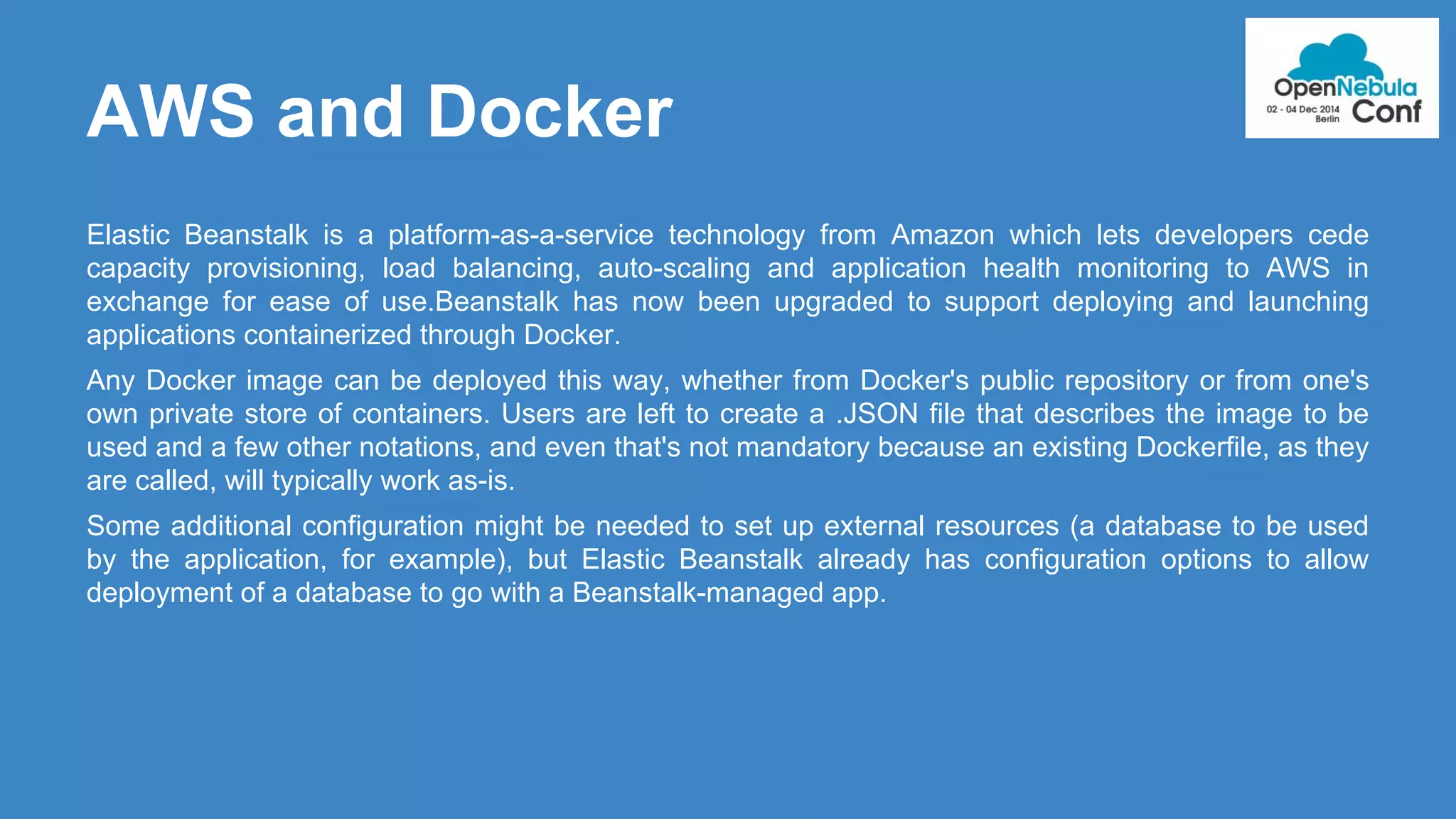 AWS and Docker 
Elastic Beanstalk is a platform-as-a-service technology from Amazon which lets developers cede 
capacity provisioning, load balancing, auto-scaling and application health monitoring to AWS in 
exchange for ease of use.Beanstalk has now been upgraded to support deploying and launching 
applications containerized through Docker. 
Any Docker image can be deployed this way, whether from Docker's public repository or from one's 
own private store of containers. Users are left to create a .JSON file that describes the image to be 
used and a few other notations, and even that's not mandatory because an existing Dockerfile, as they 
are called, will typically work as-is. 
Some additional configuration might be needed to set up external resources (a database to be used 
by the application, for example), but Elastic Beanstalk already has configuration options to allow 
deployment of a database to go with a Beanstalk-managed app. 
 
