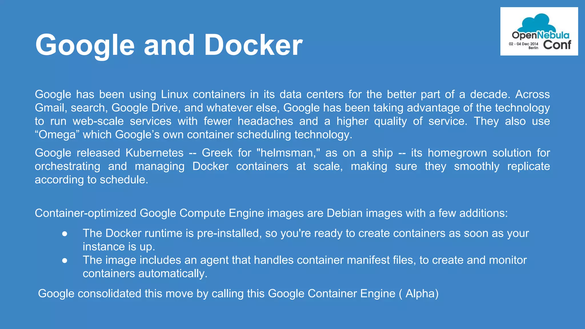 Google and Docker 
Google has been using Linux containers in its data centers for the better part of a decade. Across 
Gmail, search, Google Drive, and whatever else, Google has been taking advantage of the technology 
to run web-scale services with fewer headaches and a higher quality of service. They also use 
“Omega” which Google’s own container scheduling technology. 
Google released Kubernetes -- Greek for "helmsman," as on a ship -- its homegrown solution for 
orchestrating and managing Docker containers at scale, making sure they smoothly replicate 
according to schedule. 
Container-optimized Google Compute Engine images are Debian images with a few additions: 
● The Docker runtime is pre-installed, so you're ready to create containers as soon as your 
instance is up. 
● The image includes an agent that handles container manifest files, to create and monitor 
containers automatically. 
Google consolidated this move by calling this Google Container Engine ( Alpha) 
 