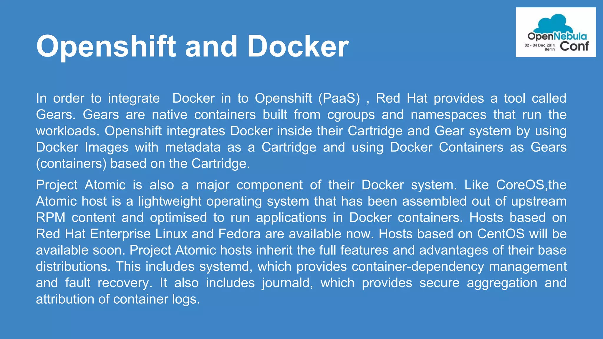 Openshift and Docker 
In order to integrate Docker in to Openshift (PaaS) , Red Hat provides a tool called 
Gears. Gears are native containers built from cgroups and namespaces that run the 
workloads. Openshift integrates Docker inside their Cartridge and Gear system by using 
Docker Images with metadata as a Cartridge and using Docker Containers as Gears 
(containers) based on the Cartridge. 
Project Atomic is also a major component of their Docker system. Like CoreOS,the 
Atomic host is a lightweight operating system that has been assembled out of upstream 
RPM content and optimised to run applications in Docker containers. Hosts based on 
Red Hat Enterprise Linux and Fedora are available now. Hosts based on CentOS will be 
available soon. Project Atomic hosts inherit the full features and advantages of their base 
distributions. This includes systemd, which provides container-dependency management 
and fault recovery. It also includes journald, which provides secure aggregation and 
attribution of container logs. 
 