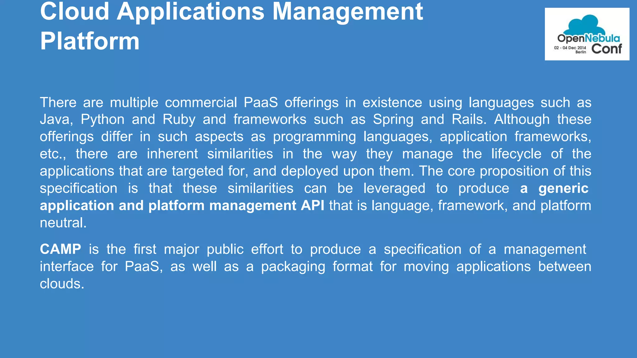 Cloud Applications Management 
Platform 
There are multiple commercial PaaS offerings in existence using languages such as 
Java, Python and Ruby and frameworks such as Spring and Rails. Although these 
offerings differ in such aspects as programming languages, application frameworks, 
etc., there are inherent similarities in the way they manage the lifecycle of the 
applications that are targeted for, and deployed upon them. The core proposition of this 
specification is that these similarities can be leveraged to produce a generic 
application and platform management API that is language, framework, and platform 
neutral. 
CAMP is the first major public effort to produce a specification of a management 
interface for PaaS, as well as a packaging format for moving applications between 
clouds. 
 