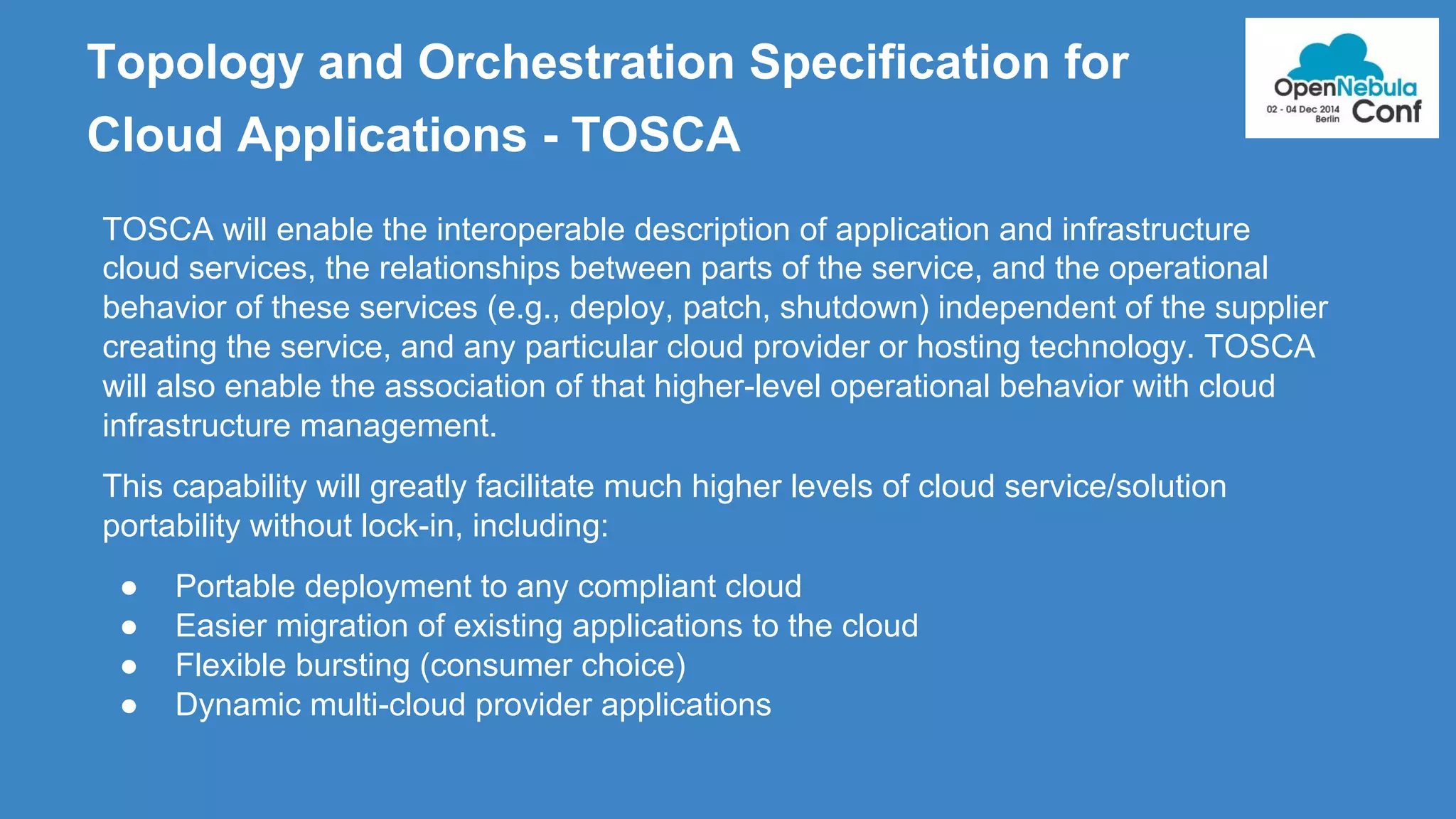Topology and Orchestration Specification for 
Cloud Applications - TOSCA 
TOSCA will enable the interoperable description of application and infrastructure 
cloud services, the relationships between parts of the service, and the operational 
behavior of these services (e.g., deploy, patch, shutdown) independent of the supplier 
creating the service, and any particular cloud provider or hosting technology. TOSCA 
will also enable the association of that higher-level operational behavior with cloud 
infrastructure management. 
This capability will greatly facilitate much higher levels of cloud service/solution 
portability without lock-in, including: 
● Portable deployment to any compliant cloud 
● Easier migration of existing applications to the cloud 
● Flexible bursting (consumer choice) 
● Dynamic multi-cloud provider applications 
 