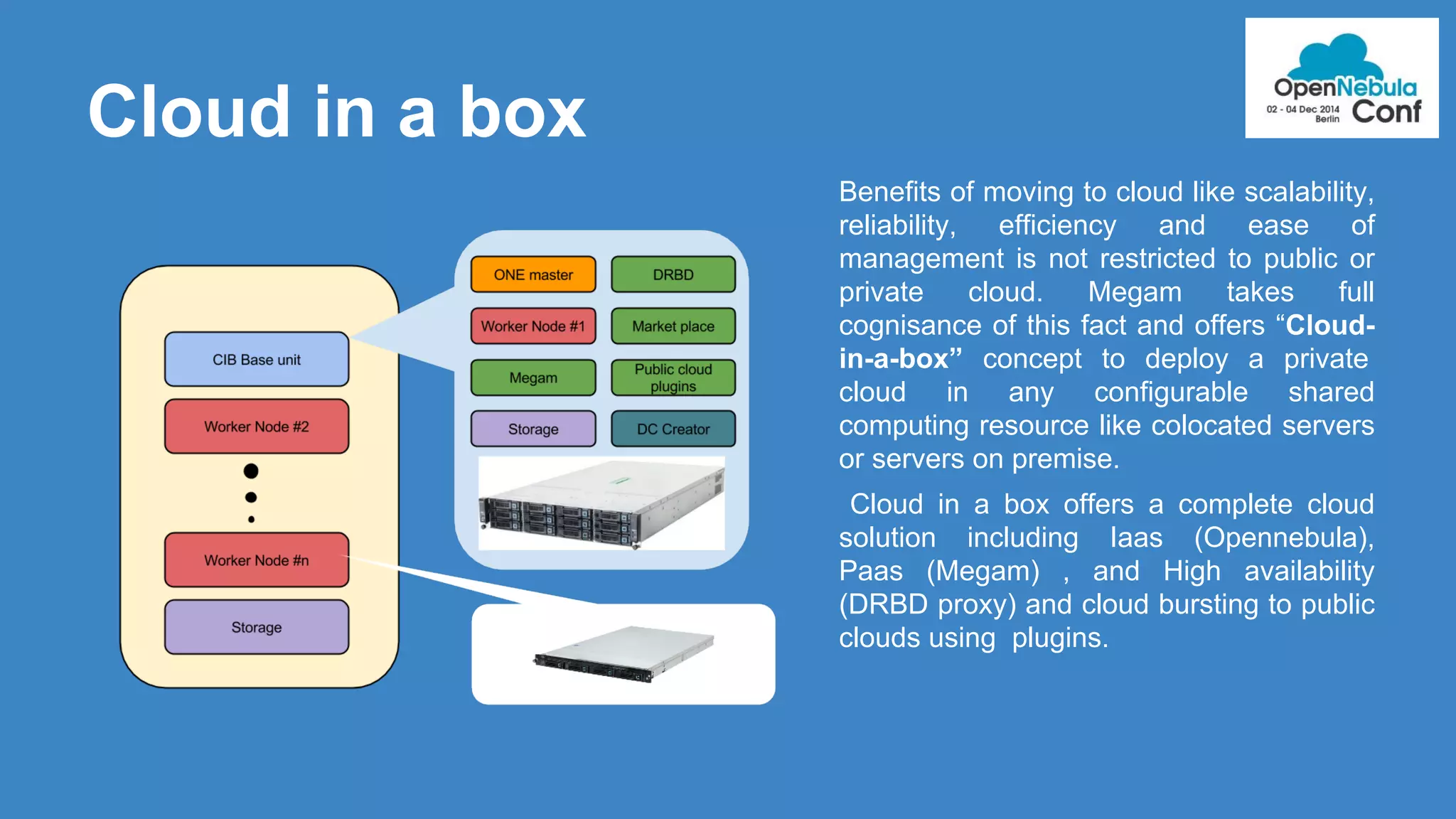 Cloud in a box 
Benefits of moving to cloud like scalability, 
reliability, efficiency and ease of 
management is not restricted to public or 
private cloud. Megam takes full 
cognisance of this fact and offers “Cloud-in- 
a-box” concept to deploy a private 
cloud in any configurable shared 
computing resource like colocated servers 
or servers on premise. 
Cloud in a box offers a complete cloud 
solution including Iaas (Opennebula), 
Paas (Megam) , and High availability 
(DRBD proxy) and cloud bursting to public 
clouds using plugins. 
 