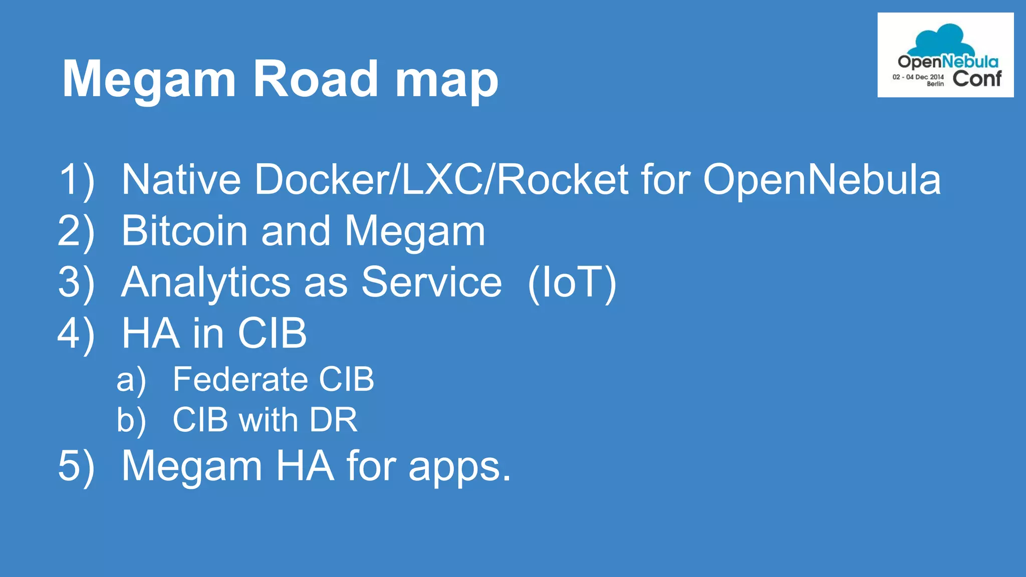 Megam Road map 
1) Native Docker/LXC/Rocket for OpenNebula 
2) Bitcoin and Megam 
3) Analytics as Service (IoT) 
4) HA in CIB 
a) Federate CIB 
b) CIB with DR 
5) Megam HA for apps. 
 