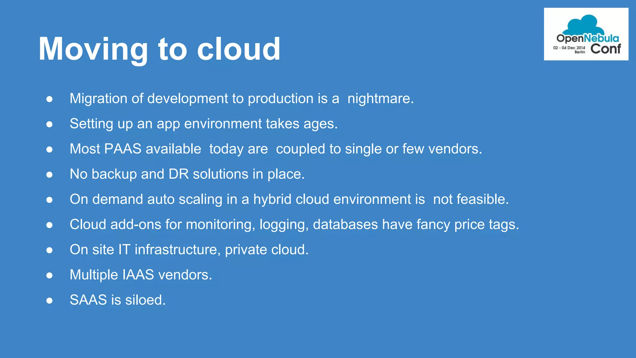 Moving to cloud 
● Migration of development to production is a nightmare. 
● Setting up an app environment takes ages. 
● Most PAAS available today are coupled to single or few vendors. 
● No backup and DR solutions in place. 
● On demand auto scaling in a hybrid cloud environment is not feasible. 
● Cloud add-ons for monitoring, logging, databases have fancy price tags. 
● On site IT infrastructure, private cloud. 
● Multiple IAAS vendors. 
● SAAS is siloed. 
 