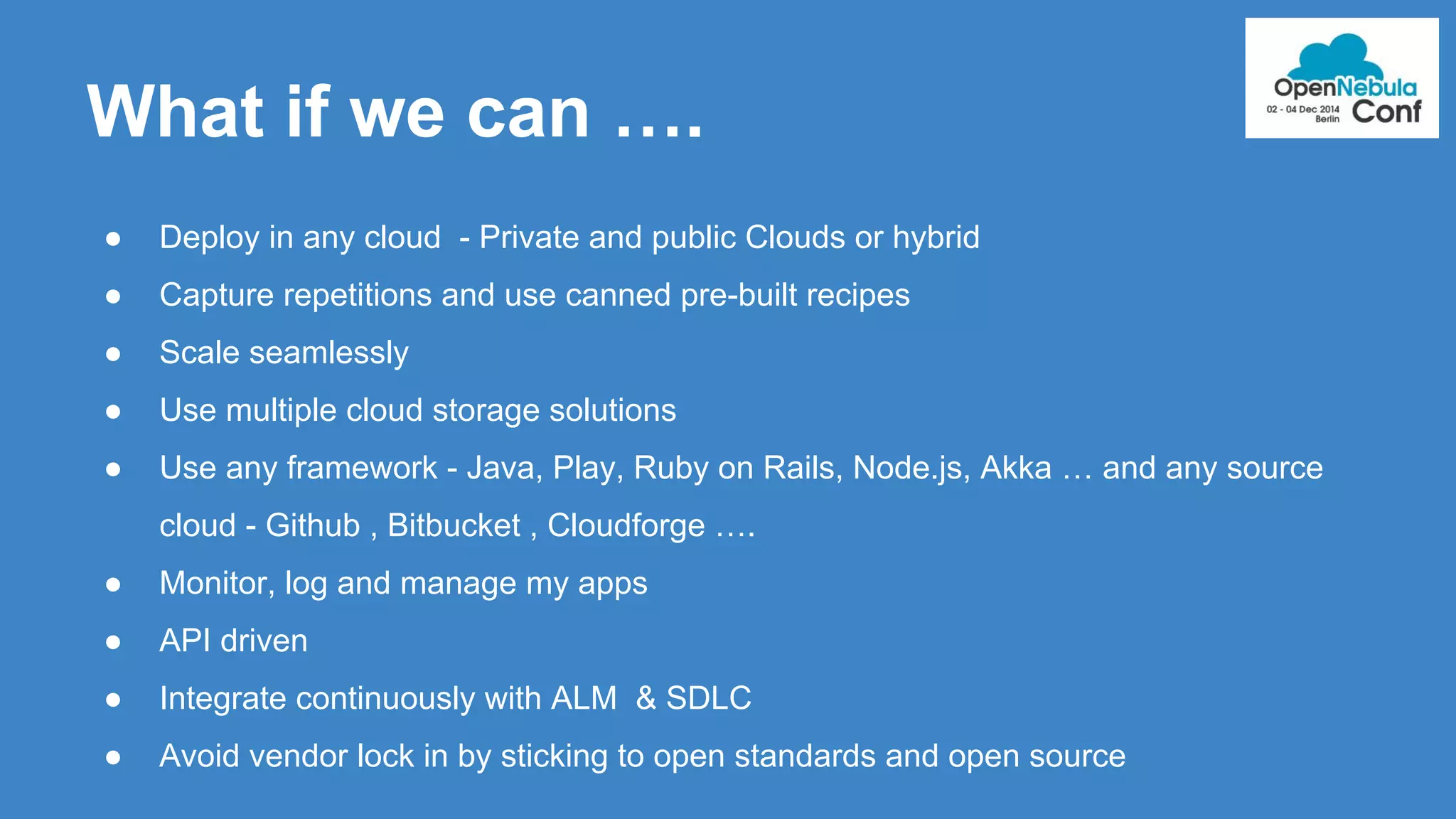 What if we can …. 
● Deploy in any cloud - Private and public Clouds or hybrid 
● Capture repetitions and use canned pre-built recipes 
● Scale seamlessly 
● Use multiple cloud storage solutions 
● Use any framework - Java, Play, Ruby on Rails, Node.js, Akka … and any source 
cloud - Github , Bitbucket , Cloudforge …. 
● Monitor, log and manage my apps 
● API driven 
● Integrate continuously with ALM & SDLC 
● Avoid vendor lock in by sticking to open standards and open source 
 