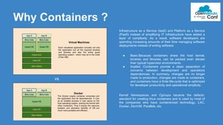 Why Containers ? 
Infrastructure as a Service (IaaS) and Platform as a Service 
(PaaS) instead of simplifying IT infrastructure have added a 
layer of complexity .As a result, software developers are 
spending increasing amounts of their time managing software 
deployments instead of writing software. 
● Basic:Because containers share the host kernel, 
binaries and libraries, can be packed even denser 
than typical hypervisor environments. 
● Implied :Containers provide a clean separation of 
concerns between development and operations 
dependencies. In summary, changes are no longer 
made to production, changes are made to containers, 
and containers have a finite life-cycle that is optimized 
for developer productivity and operational simplicity. 
Kernel Namespaces and Cgroups became the defacto 
standard for creating linux containers and is used by most of 
the companies who have containerized technology, LXC, 
Docker, ZeroVM, Parallels, etc. 
vs 
 