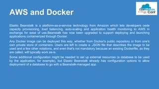 AWS and Docker 
Elastic Beanstalk is a platform-as-a-service technology from Amazon which lets developers cede 
capacity provisioning, load balancing, auto-scaling and application health monitoring to AWS in 
exchange for ease of use.Beanstalk has now been upgraded to support deploying and launching 
applications containerized through Docker. 
Any Docker image can be deployed this way, whether from Docker's public repository or from one's 
own private store of containers. Users are left to create a .JSON file that describes the image to be 
used and a few other notations, and even that's not mandatory because an existing Dockerfile, as they 
are called, will typically work as-is. 
Some additional configuration might be needed to set up external resources (a database to be used 
by the application, for example), but Elastic Beanstalk already has configuration options to allow 
deployment of a database to go with a Beanstalk-managed app. 
 