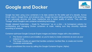 Google and Docker 
Google has been using Linux containers in its data centers for the better part of a decade. Across 
Gmail, search, Google Drive, and whatever else, Google has been taking advantage of the technology 
to run web-scale services with fewer headaches and a higher quality of service. They also use 
“Omega” which Google’s own container scheduling technology. 
Google released Kubernetes -- Greek for "helmsman," as on a ship -- its homegrown solution for 
orchestrating and managing Docker containers at scale, making sure they smoothly replicate 
according to schedule. 
Container-optimized Google Compute Engine images are Debian images with a few additions: 
● The Docker runtime is pre-installed, so you're ready to create containers as soon as your 
instance is up. 
● The image includes an agent that handles container manifest files, to create and monitor 
containers automatically. 
Google consolidated this move by calling this Google Container Engine ( Alpha) 
 