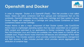 Openshift and Docker 
In order to integrate Docker in to Openshift (PaaS) , Red Hat provides a tool called 
Gears. Gears are native containers built from cgroups and namespaces that run the 
workloads. Openshift integrates Docker inside their Cartridge and Gear system by using 
Docker Images with metadata as a Cartridge and using Docker Containers as Gears 
(containers) based on the Cartridge. 
Project Atomic is also a major component of their Docker system. Like CoreOS,the 
Atomic host is a lightweight operating system that has been assembled out of upstream 
RPM content and optimised to run applications in Docker containers. Hosts based on 
Red Hat Enterprise Linux and Fedora are available now. Hosts based on CentOS will be 
available soon. Project Atomic hosts inherit the full features and advantages of their base 
distributions. This includes systemd, which provides container-dependency management 
and fault recovery. It also includes journald, which provides secure aggregation and 
attribution of container logs. 
 